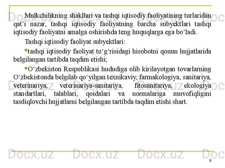 Mulkchilikning shakllari va tashqi iqtisodiy faoliyatining turlaridan 
qat’i  nazar,  tashqi  iqtisodiy  faoliyatning  barcha  subyektlari  tashqi 
iqtisodiy faoliyatni amalga oshirishda teng huquqlarga ega bo‘ladi.
Tashqi iqtisodiy faoliyat subyektlari:
tashqi  iqtisodiy  faoliyat  to‘g‘risidagi  hisobotni  qonun  hujjatlarida 
belgilangan tartibda taqdim etishi;
O‘zbekiston  Respublikasi  hududiga  olib  kirilayotgan  tovarlarning 
O‘zbekistonda belgilab qo‘yilgan texnikaviy, farmakologiya, sanitariya, 
veterinariya,  veterinariya-sanitariya,  fitosanitariya,  ekologiya 
standartlari,  talablari,  qoidalari  va  normalariga  muvofiqligini 
tasdiqlovchi hujjatlarni belgilangan tartibda taqdim etishi shart.
8