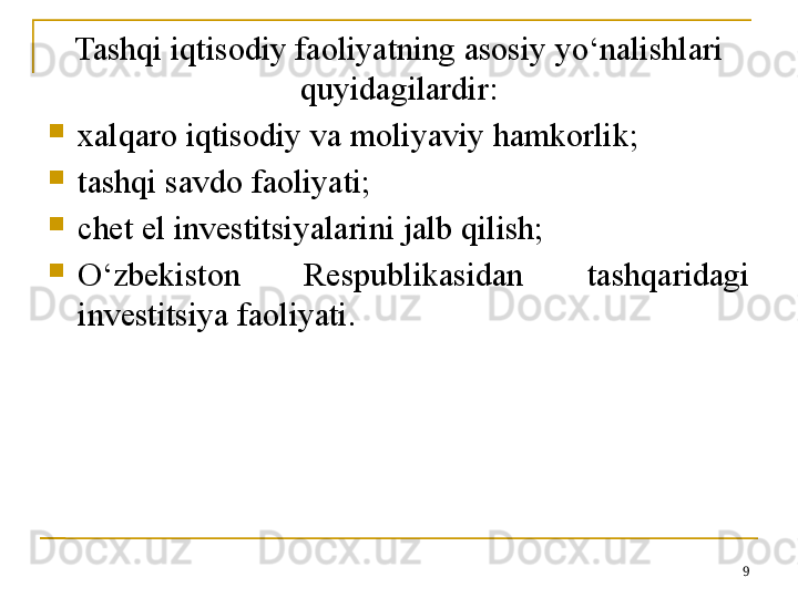 Tashqi iqtisodiy faoliyatning asosiy yo‘nalishlari 
quyidagilardir:

xalqaro iqtisodiy va moliyaviy hamkorlik;

tashqi savdo faoliyati;

chet el investitsiyalarini jalb qilish;

O‘zbekiston  Respublikasidan  tashqaridagi 
investitsiya faoliyati.
9 