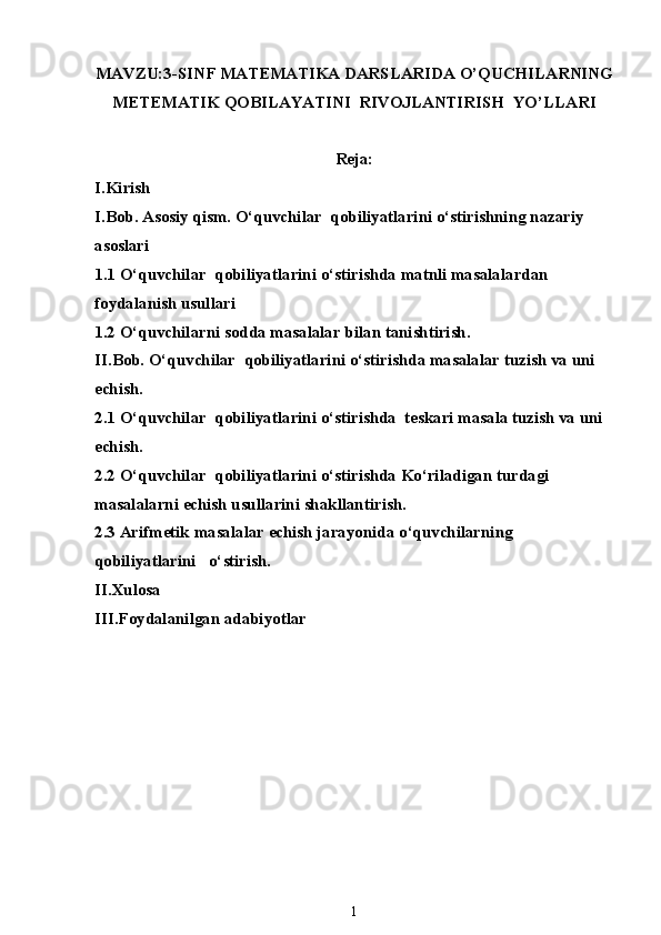 MAVZU:3-SINF MATEMATIKA DARSLARIDA O’QUCHILARNING
METEMATIK QOBILAYATINI  RIVOJLANTIRISH  YO’LLARI
Reja:
I.Kirish
I.Bob. Asosiy qism. O‘quvchilar  qobiliyatlarini o‘stirishning nazariy 
asoslari
1.1 O‘quvchilar  qobiliyatlarini o‘stirishda matnli masalalardan 
foydalanish usullari
1.2 O‘quvchilarni sodda masalalar bilan tanishtirish.
II.Bob.  O‘quvchilar  qobiliyatlarini o‘stirishda masalalar tuzish va uni 
echish.
2.1 O‘quvchilar  qobiliyatlarini o‘stirishda  teskari masala tuzish va uni 
echish.
2.2 O‘quvchilar  qobiliyatlarini o‘stirishda Ko‘riladigan turdagi 
masalalarni echish usullarini shakllantirish.
2.3 Arifmetik masalalar echish jarayonida o‘quvchilarning 
qobiliyatlarini   o‘ s tirish.
II.Xulosa
III.Foydalanilgan adabiyotlar
1 