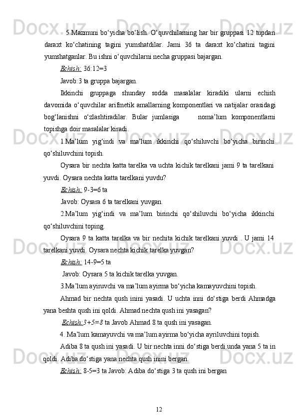                    5. Mazmuni bo‘yicha bo‘lish. O‘quvchilarning har bir gruppasi 12 tupdan
daraxt   ko‘chatining   tagini   yumshatdilar.   Jami   36   ta   daraxt   ko‘chatini   tagini
yumshatganlar. Bu ishni o‘quvchilarni necha gruppasi bajargan.
Echish:   36:12=3 
Javob:3 ta gruppa bajargan.
Ikkinchi   gruppaga   shunday   sodda   masalalar   kiradiki   ularni   echish
davomida o‘quvchilar  arifmetik  amallarning komponentlari  va  natijalar  orasidagi
bog‘lanishni   o‘zlashtiradilar.   Bular   jumlasiga         noma’lum   komponentlarni
topishga doir masalalar kiradi.
1. Ma’lum   yig‘indi   va   ma’lum   ikkinchi   qo‘shiluvchi   bo‘yicha   birinchi
qo‘shiluvchini topish. 
Oysara bir nechta katta tarelka va uchta kichik tarelkani jami 9 ta tarelkani
yuvdi. Oysara nechta katta tarelkani yuvdu? 
           Echish:   9-3=6 ta 
           Javob: Oysara 6 ta tarelkani yuvgan.
2.Ma’lum   yig‘indi   va   ma’lum   birinchi   qo‘shiluvchi   bo‘yicha   ikkinchi
qo‘shiluvchini toping. 
Oysara  9 ta  katta  tarelka  va  bir   nechita kichik  tarelkani  yuvdi   . U  jami  14
tarelkani yuvdi. Oysara nechta kichik tarelka yuvgan? 
           Echish:   14-9=5 ta 
            Javob: Oysara 5 ta kichik tarelka yuvgan.
3. Ma’lum ayiruvchi va ma’lum ayirma bo‘yicha kamayuvchini topish.
Ahmad   bir   nechta   qush   inini   yasadi.   U   uchta   inni   do‘stiga   berdi   Ahmadga
yana beshta qush ini qoldi. Ahmad nechta qush ini yasagan?
  Echish: 3+5=8  ta Javob Ahmad 8 ta qush ini yasagan.
          4. Ma’lum kamayuvchi va ma’lum ayirma bo‘yicha ayriluvchini topish.
Adiba 8 ta qush ini yasadi. U bir nechta inni do‘stiga berdi.unda yana 5 ta in
qoldi. Adiba do‘stiga yana nechta qush inini bergan. 
Echish:   8-5=3 ta Javob: Adiba do‘stiga 3 ta qush ini bergan
12 