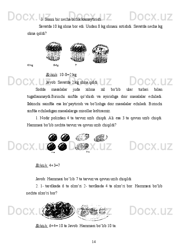              3. Sonni bir necha birlik kamaytirish.
           Savatda 10 kg olma bor edi. Undan 8 kg olmani sotishdi. Savatda necha kg
olma qoldi?
Echish :  10-8=2 kg    
Javob: Savatda 2 kg olma qoldi.
Sodda   masalalar   juda   xilma   xil   bo‘lib   ular   turlari   bilan
tugallanmaydi.Birinchi   sinfda   qo‘shish   va   ayirishga   doir   masalalar   echiladi.
Ikkinchi   sainfda   esa   ko‘paytirish   va   bo‘lishga   doir   masalalar   echiladi.   Birinchi
sinfda echiladigan masalalarga misollar keltiramiz.
1.   Nodir   polizdan   4   ta   tarvuz   uzib   chiqdi.   Ali   esa   3   ta   qovun   uzib   chiqdi.
Hammasi bo‘lib nechta tarvuz va qovun uzib chiqildi?
Echish:   4+3=7 
Javob: Hammasi  bo‘ li b  7 ta tarvuz va qovun uzib chiqildi
2 .   1-   tarelkada   6   ta   olxo‘ri   2-   tarelkada   4   ta   olxo‘ri   bor.   Hammasi   bo‘lib
nechta olxo‘ri bor?
Echish:   6+4= 10 ta Javob: Hammasi bo‘lib 10 ta.
14 