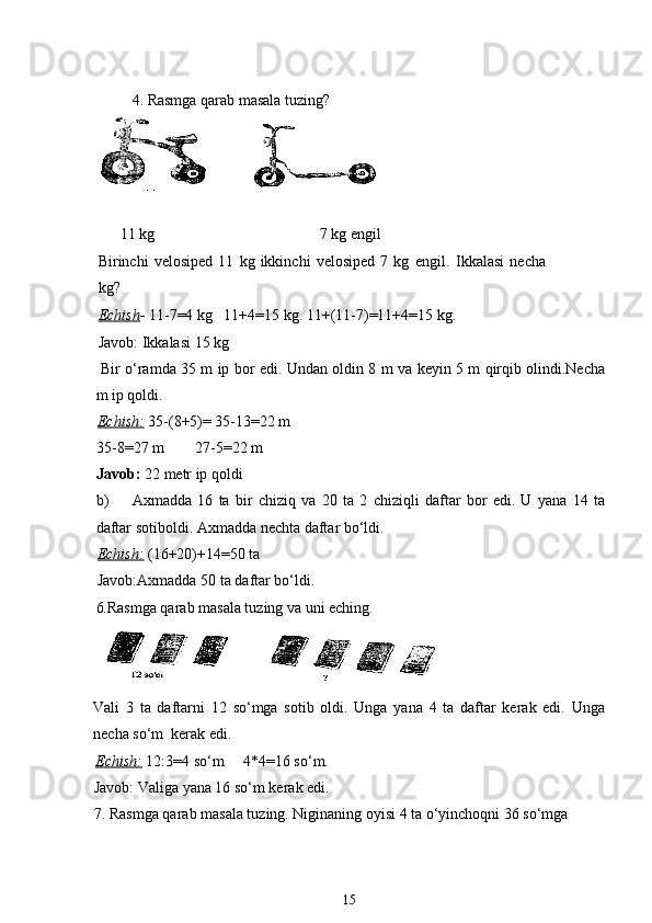 4. Rasmga qarab masala tuzing?
       11 kg                                           7 kg engil
Birinchi   velosiped   11   kg   ikkinchi   velosiped   7   kg   engil.   Ikkalasi   necha
kg? 
Echish -  11-7=4 kg   11+4=15 kg. 11+(11-7)=11+4=15 kg. 
Javob: Ikkalasi 15 kg
  Bir o‘ramda 35 m ip bor edi. Undan oldin 8 m va keyin 5 m qirqib olindi.Necha
m ip qoldi.
Echish:   35-(8+5)= 35-13=22 m
35-8=27 m        27-5=22 m
Javob:  22 metr ip qoldi
b) Axmadda   16   ta   bir   chiziq   va   20   ta   2   chiziqli   daftar   bor   edi.   U   yana   14   ta
daftar sotiboldi. Axmadda nechta daftar bo‘ldi.
Echish:   (16+20)+14=50 ta 
Javob:Axmadda 50 ta daftar bo‘ldi.
6. Rasmga qarab masala tuzing va uni eching.
Vali   3   ta   daftarni   12   so‘mga   sotib   oldi.   Unga   yana   4   ta   daftar   kerak   edi.   Unga
necha so‘m  kerak edi.
Echish:   12:3=4 so‘m     4*4=16 so‘m.
Javob: Valiga yana 16 so‘m kerak edi.
7. Rasmga qarab masala tuzing. Niginaning oyisi 4 ta o‘yinchoqni 36 so‘mga 
15 