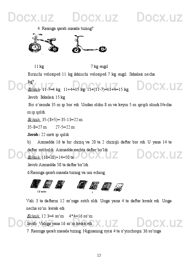 4. Rasmga qarab masala tuzing?
       11 kg                                           7 kg engil
Birinchi   velosiped   11   kg   ikkinchi   velosiped   7   kg   engil.   Ikkalasi   necha
kg? 
Echish -  11-7=4 kg   11+4=15 kg. 11+(11-7)=11+4=15 kg. 
Javob: Ikkalasi 15 kg
  Bir o‘ramda 35 m ip bor edi. Undan oldin 8 m va keyin 5 m qirqib olindi.Necha
m ip qoldi.
Echish:   35-(8+5)= 35-13=22 m
35-8=27 m        27-5=22 m
Javob:  22 metr ip qoldi
b) Axmadda   16   ta   bir   chiziq   va   20   ta   2   chiziqli   daftar   bor   edi.   U   yana   14   ta
daftar sotiboldi. Axmadda nechta daftar bo‘ldi.
Echish:   (16+20)+14=50 ta 
Javob:Axmadda 50 ta daftar bo‘ldi.
6. Rasmga qarab masala tuzing va uni eching.
Vali   3   ta   daftarni   12   so‘mga   sotib   oldi.   Unga   yana   4   ta   daftar   kerak   edi.   Unga
necha so‘m  kerak edi.
Echish:   12:3=4 so‘m     4*4=16 so‘m.
Javob: Valiga yana 16 so‘m kerak edi.
7. Rasmga qarab masala tuzing. Niginaning oyisi 4 ta o‘yinchoqni 36 so‘mga 
15
