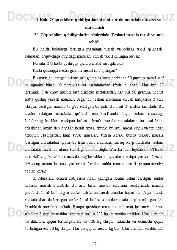 II.Bob.  O‘quvchilar  qobiliyatlarini o‘stirishda masalalar tuzish va
uni echish
2.1 O‘quvchilar  qobiliyatlarini o‘stirishda  Teskari masala tuzish va uni
echish.
Bu   h olda   bolalarga   berilgan   masalaga   tuzish   va   echish   taklif   q i l i n a d i .
Masalan, o‘quvchiga quyidagi masalani echish taklif qilingan bo‘lsin: 
Masala. 2 ta katta qoshiqqa qancha metal sarf qilinadi? 
Katta qoshiqqa necha gramm metall sarf qilingan? 
Bu masalani echganlaridan so‘ng bolalar katta qoshiqqa 50 gramm metall sarf
qilinganini   biladi.   O‘quvchilar   bu   masalalardan   ifoda   qilishadi.   Har   biri   20
grammli   5   ta   choy   qoshiq   sarf   qilingan   metallardan   har   biri   50   gramm,   nechta
katta   qoshiq   yasash   mumkin.   Agar   bu   teskari   masalani   echish   natijasida   2   soni
chiqsa,   berilgan   masala   to‘g‘ri   echilgan   bo‘ladi.   Bu   usul   2-   sinfda   kiritiladi.   Bu
usulni   istalgan   masalada   qo‘llash   mumkin.Bunda   faqat   teskari   masalaga
bolalaning   kuchlari   etadigan   bo‘lishi   kerak.   Barcha   masalalarni   bu   usul   bilan
tekshirish lozim deb o‘ylash kerak emas, chunki bu usul  ancha qiyin va uzundan
uzoqdir.   Haqiqatdan   ham   avval   masalani   tuzish   kerak,   bunda   teskari   masala
berilgan   masaladan   qiyin   bo‘lishi   ham   mumkin.   Biroq   ko‘p   hollarda   teskari
masalalar tuzish va ularni echishga doir mashqlar o‘zicha ham foydalidir. CHunki
u   metalldagi   kattaliklar   orasida   bog‘lanishlarni   oydinlashtirishga   yordam   beradi.
SHuning   uchun   bu   usul   yordamida   barcha   sodda   masalalarni   4-   proporsionalni
topish kerak. 
2.   Masalani   echish   natijasida   hosil   qilingan   sonlar   bilan   berilgan   sonlar
orasida   moslik   o‘rnatish.   Bu   usul   bilan   masala   echimini   tekshirishda   masala
javobida   hosil   bo‘ladigan   sonlar   ustida   arifmetik   amallar   bajariladi.   Agar   bunda
masala   shartida   berilgan   sonlar   hosil   bo‘lsa   u   holda   masala   to‘g‘ri   echilgan   deb
hisoblash   mumkin   bo‘ladi.   Bunga   quyidagi   masalani   echimini   ko‘ramiz.   Jamoa
a’zolari   3 qop  kartoshka   hammasi   bo‘lib  200 kg  kartoshka  terdilar. Ular  birinchi
va   ikkinchi   qopni   tortishgan   edi   va   120   kg   chiqdi.   Ikkinchi   va   uchinchi   qopni
tortishgan edi 70 kg chiqdi. Har bir qopda necha kg bor. Ular birinchi va ikkinchi
17