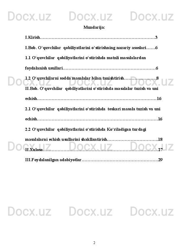 Mundarija:
I.Kirish……………………………………………………………………3
I.Bob. O‘quvchilar  qobiliyatlarini o‘stirishning nazariy asoslari……6
1.1 O‘quvchilar  qobiliyatlarini o‘stirishda matnli masalalardan 
foydalanish usullari………………………………………………………6
1.2 O‘quvchilarni sodda masalalar bilan tanishtirish………………….8
II.Bob.  O‘quvchilar  qobiliyatlarini o‘stirishda masalalar tuzish va uni 
echish………………………………………………………………………16
2.1 O‘quvchilar  qobiliyatlarini o‘stirishda  teskari masala tuzish va uni 
echish……………………………………………………………………….16
2.2 O‘quvchilar  qobiliyatlarini o‘stirishda Ko‘riladigan turdagi 
masalalarni echish usullarini shakllantirish……………………………..18
II.Xulosa……………………………………………………………………27
III.Foydalanilgan adabiyotlar…………………………………………….29
2