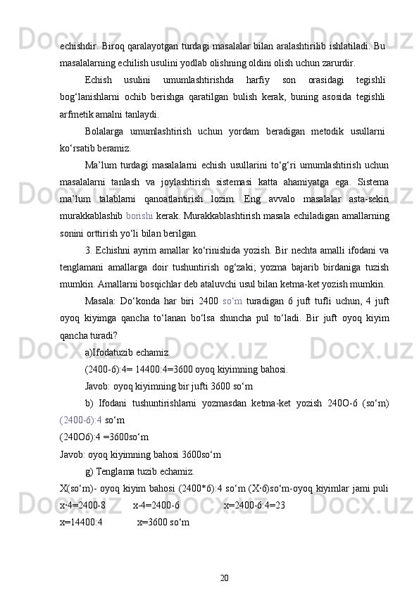 echishdir. Biroq qaralayotgan turdagi masalalar bilan aralashtirilib ishlatiladi. Bu
masalalarning echilish usulini yodlab olishning oldini olish uchun zarurdir.
Echish   usulini   umumlashtirishda   harfiy   son   orasidagi   tegishli
bog‘lanishlarni   ochib   berishga   qaratilgan   bulish   kerak,   buning   asosida   tegishli
arfmetik amalni tanlaydi.
Bolalarga   umumlashtirish   uchun   yordam   beradigan   metodik   usullarni
ko‘rsatib beramiz.
Ma’lum   turdagi   masalalarni   echish   usullarini   to‘g‘ri   umumlashtirish   uchun
masalalarni   tanlash   va   joylashtirish   sistemasi   katta   ahamiyatga   ega.   Sistema
ma’lum   talablarni   qanoatlantirish   lozim.   Eng   avvalo   masalalar   asta-sekin
murakkablashib   borishi   kerak. Murakkablashtirish masala echiladigan amallarning
sonini orttirish yo‘li bilan berilgan.
3. Echishni  ayrim  amallar  ko‘rinishida yozish. Bir  nechta amalli ifodani  va
tenglamani   amallarga   doir   tushuntirish   og‘zaki;   yozma   bajarib   birdaniga   tuzish
mumkin.  Amallarni   bosqichlar   deb   ataluvchi   usul   bilan   ketma - ket   yozish   mumkin . 
Masala :   Do‘konda   har   biri   2400   so‘m   turadigan   6   juft   tufli   uchun ,   4   juft
oyoq   kiyimga   qancha   to‘lanan   bo‘lsa   shuncha   pul   to‘ladi .   Bir   juft   oyoq   kiyim
qancha   turadi ? 
a ) Ifodatuzib   echamiz .
(2400-6):4= 14400:4=3600  oyoq   kiyimning   bahosi .
  Javob :  oyoq   kiyimning   bir   jufti  3600  so‘m  
b)   Ifodani   tushuntirishlarni   yozmasdan   ketma-ket   yozish   240O-6   (so‘m)
(2400-6):4  so‘m
(240O6):4 =3600so‘m 
Javob: oyoq kiyimning bahosi 3600so‘m 
g) Tenglama tuzib echamiz. 
X(so‘m)- oyoq kiyim  bahosi  (2400*6):4 so‘m  (X·6)so‘m-oyoq kiyimlar  jami  puli
x·4=2400-8           x-4=2400-6                  x=2400-6:4=23
x=14400:4              x=3600 so‘m
20 