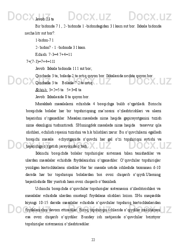 Javob:23 ta
Bir bidonda 7 l , 2- bidonda 1 -bidondagidan 3 l kam sut bor. Ikkala bidonda
necha litr sut bor?.
1-bidon-7 l
2- bidon? - 1 -bidonda 3 l kam.
Echish: 7-3=4 7+4=11
7+(7-3)=7+4=11l
Javob: Ikkala bidonda 11 l sut bor; 
Qizchada 3 ta, bolada 2 ta ortiq quyon bor. Ikkalasida nechta quyon bor.
Qizchada 3 ta    Bolada-? 2 ta ortiq
Echish:   3+2=5 ta   5+3=8 ta
Javob: Ikkalasida 8 ta quyon bor.
Murakkab   masalalarni   echishda   4   bosqichga   bulib   o‘rgatiladi.   Birinchi
bosqichda   bolalar   har   bir   topshiriqning   ma’nosini   o‘zlashtirishlari   va   ularni
bajarishni   o‘rganadilar.   Masalan:masalada   nima   haqida   gapirayotganini   tuzish
nima   ekanligini   tushuntiradi.   SHuningdek   masalada   nima   haqida       tasavvur   qila
olishlari, echilish rejasini tuzishni va h.k bilishlari zarur. Bu o‘quvchilarni egallash
bosqichi   masala     echyotganida   o‘quvchi   har   gal   o‘zi   topshiriqni   aytishi   va
bajarishga o‘rgatish jarayonida o‘tadi.
Ikkinchi   bosqichda   bolalar   topshiriqlar   sistemasi   bilan   tanishadilar   va
ulardan   masalalar   echishda   foydalanishni   o‘rganadilar.   O‘quvchilar   topshiriqlar
yozilgan   kartochkalarni   oladilar.Har   bir   masala   ustida   ishlashda   taxminan   6-10
darsda   har   bir   topshiriqni   bolalardan   biri   ovoz   chiqarib   o‘qiydi.Ularning
bajarilishida fikr yuritish ham ovoz chiqarib o‘tkaziladi.
Uchinchi bosqichda o‘quvchilar topshiriqlar sistemasini  o‘zlashtirishlari va
masalalar   echishda   ulardan   mustaqil   foydalana   olishlari   lozim.   SHu   maqsadda
kiyingi   10-15   darsda   masalalar   echishda   o‘quvchilar   topshiriq   kartochkalaridan
foydalanishni davom ettiradilar. Biroq topshiriqni ichlarida o‘qiydilar mulohazani
esa   ovoz   chiqarib   o‘qiydilar.   Bunday   ish   natijasida   o‘quvchilar   beixtiyor
topshiriqlar sistemasini o‘zlashtiradilar.
22 