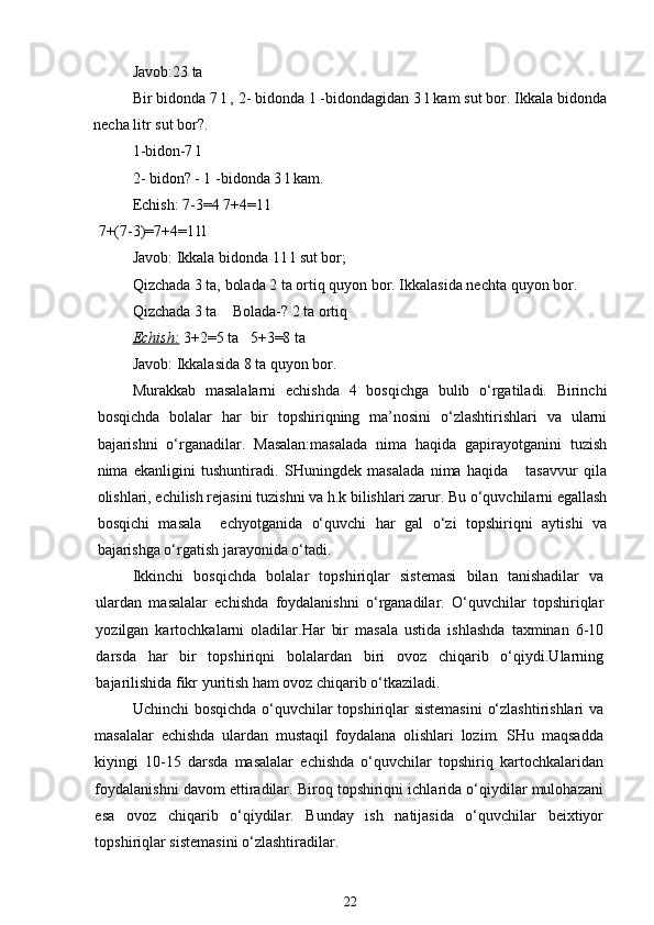 Javob:23 ta
Bir bidonda 7 l , 2- bidonda 1 -bidondagidan 3 l kam sut bor. Ikkala bidonda
necha litr sut bor?.
1-bidon-7 l
2- bidon? - 1 -bidonda 3 l kam.
Echish: 7-3=4 7+4=11
7+(7-3)=7+4=11l
Javob: Ikkala bidonda 11 l sut bor; 
Qizchada 3 ta, bolada 2 ta ortiq quyon bor. Ikkalasida nechta quyon bor.
Qizchada 3 ta    Bolada-? 2 ta ortiq
Echish:   3+2=5 ta   5+3=8 ta
Javob: Ikkalasida 8 ta quyon bor.
Murakkab   masalalarni   echishda   4   bosqichga   bulib   o‘rgatiladi.   Birinchi
bosqichda   bolalar   har   bir   topshiriqning   ma’nosini   o‘zlashtirishlari   va   ularni
bajarishni   o‘rganadilar.   Masalan:masalada   nima   haqida   gapirayotganini   tuzish
nima   ekanligini   tushuntiradi.   SHuningdek   masalada   nima   haqida       tasavvur   qila
olishlari, echilish rejasini tuzishni va h.k bilishlari zarur. Bu o‘quvchilarni egallash
bosqichi   masala     echyotganida   o‘quvchi   har   gal   o‘zi   topshiriqni   aytishi   va
bajarishga o‘rgatish jarayonida o‘tadi.
Ikkinchi   bosqichda   bolalar   topshiriqlar   sistemasi   bilan   tanishadilar   va
ulardan   masalalar   echishda   foydalanishni   o‘rganadilar.   O‘quvchilar   topshiriqlar
yozilgan   kartochkalarni   oladilar.Har   bir   masala   ustida   ishlashda   taxminan   6-10
darsda   har   bir   topshiriqni   bolalardan   biri   ovoz   chiqarib   o‘qiydi.Ularning
bajarilishida fikr yuritish ham ovoz chiqarib o‘tkaziladi.
Uchinchi bosqichda o‘quvchilar topshiriqlar sistemasini  o‘zlashtirishlari va
masalalar   echishda   ulardan   mustaqil   foydalana   olishlari   lozim.   SHu   maqsadda
kiyingi   10-15   darsda   masalalar   echishda   o‘quvchilar   topshiriq   kartochkalaridan
foydalanishni davom ettiradilar. Biroq topshiriqni ichlarida o‘qiydilar mulohazani
esa   ovoz   chiqarib   o‘qiydilar.   Bunday   ish   natijasida   o‘quvchilar   beixtiyor
topshiriqlar sistemasini o‘zlashtiradilar.
22