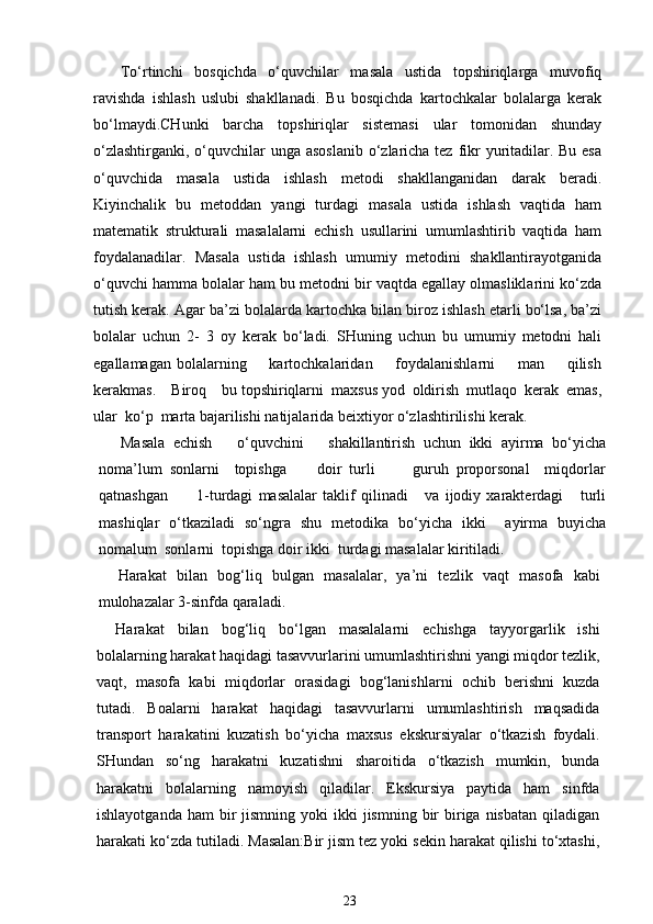 To‘rtinchi   bosqichda   o‘quvchilar   masala   ustida   topshiriqlarga   muvofiq
ravishda   ishlash   uslubi   shakllanadi.   Bu   bosqichda   kartochkalar   bolalarga   kerak
bo‘lmaydi.CHunki   barcha   topshiriqlar   sistemasi   ular   tomonidan   shunday
o‘zlashtirganki, o‘quvchilar  unga asoslanib o‘zlaricha tez fikr  yuritadilar. Bu esa
o‘quvchida   masala   ustida   ishlash   metodi   shakllanganidan   darak   beradi.
Kiyinchalik   bu   metoddan   yangi   turdagi   masala   ustida   ishlash   vaqtida   ham
matematik   strukturali   masalalarni   echish   usullarini   umumlashtirib   vaqtida   ham
foydalanadilar.   Masala   ustida   ishlash   umumiy   metodini   shakllantirayotganida
o‘quvchi hamma bolalar ham bu metodni bir vaqtda egallay olmasliklarini ko‘zda
tutish kerak. Agar ba’zi bolalarda kartochka bilan biroz ishlash etarli bo‘lsa, ba’zi
bolalar   uchun   2-   3   oy   kerak   bo‘ladi.   SHuning   uchun   bu   umumiy   metodni   hali
egallamagan   bolalarning         kartochkalaridan         foydalanishlarni         man         qilish
kerakmas.    Biroq    bu topshiriqlarni  maxsus yod  oldirish  mutlaqo  kerak  emas,
ular  ko‘p  marta bajarilishi natijalarida beixtiyor o‘zlashtirilishi kerak.
Masala   echish       o‘quvchini       shakillantirish   uchun   ikki   ayirma   bo‘yicha
noma’lum   sonlarni     topishga         doir   turli           guruh   proporsonal     miqdorlar
qatnashgan           1-turdagi   masalalar   taklif   qilinadi       va   ijodiy   xarakterdagi       turli
mashiqlar   o‘tkaziladi   so‘ngra   shu   metodika   bo‘yicha   ikki     ayirma   buyicha
nomalum  sonlarni  topishga doir ikki  turdagi masalalar kiritiladi.
Harakat   bilan   bog‘liq   bulgan   masalalar,   ya’ni   tezlik   vaqt   masofa   kabi
mulohazalar 3-sinfda qaraladi.
Harakat   bilan   bog‘liq   bo‘lgan   masalalarni   echishga   tayyorgarlik   ishi
bolalarning harakat haqidagi tasavvurlarini umumlashtirishni yangi miqdor tezlik,
vaqt,   masofa   kabi   miqdorlar   orasidagi   bog‘lanishlarni   ochib   berishni   kuzda
tutadi.   Boalarni   harakat   haqidagi   tasavvurlarni   umumlashtirish   maqsadida
transport   harakatini   kuzatish   bo‘yicha   maxsus   ekskursiyalar   o‘tkazish   foydali.
SHundan   so‘ng   harakatni   kuzatishni   sharoitida   o‘tkazish   mumkin,   bunda
harakatni   bolalarning   namoyish   qiladilar.   Ekskursiya   paytida   ham   sinfda
ishlayotganda  ham   bir   jismning  yoki   ikki  jismning  bir   biriga  nisbatan  qiladigan
harakati ko‘zda tutiladi. Masalan:Bir jism tez yoki sekin harakat qilishi to‘xtashi,
23