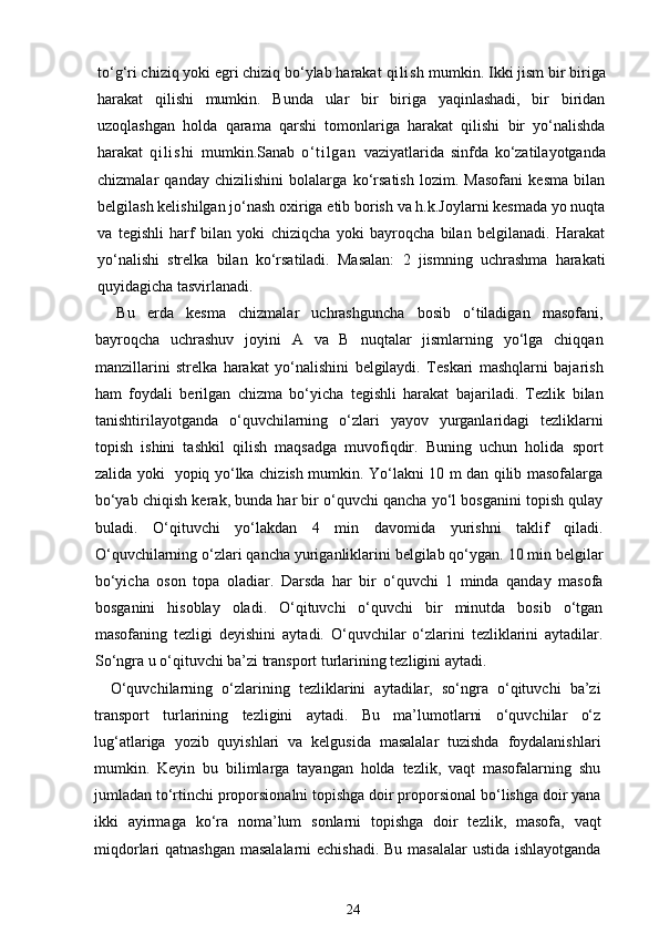 to‘g‘ri chiziq yoki egri chiziq bo‘ylab harakat  qi l i sh  mumkin. Ikki jism bir biriga
harakat   qilishi   mumkin.   Bunda   ular   bir   biriga   yaqinlashadi,   bir   biridan
uzoqlashgan   holda   qarama   qarshi   tomonlariga   harakat   qilishi   bir   yo‘nalishda
harakat   q i l i s h i   mumkin.Sanab   o‘ t i l g a n   vaziyatlarida   sinfda   ko‘zatilayotganda
chizmalar   qanday   chizilishini   bolalarga   ko‘rsatish   lozim.   Masofani   kesma   bilan
belgilash kelishilgan jo‘nash oxiriga etib borish va h.k.Joylarni kesmada yo nuqta
va   tegishli   harf   bilan   yoki   chiziqcha   yoki   bayroqcha   bilan   belgilanadi.   Harakat
yo‘nalishi   strelka   bilan   ko‘rsatiladi.   Masalan:   2   jismning   uchrashma   harakati
quyidagicha tasvirlanadi.
Bu   erda   kesma   chizmalar   uchrashguncha   bosib   o‘tiladigan   masofani,
bayroqcha   uchrashuv   joyini   A   va   B   nuqtalar   jismlarning   yo‘lga   chiqqan
manzillarini   strelka   harakat   yo‘nalishini   belgilaydi.   Teskari   mashqlarni   bajarish
ham   foydali   berilgan   chizma   bo‘yicha   tegishli   harakat   bajariladi.   Tezlik   bilan
tanishtirilayotganda   o‘quvchilarning   o‘zlari   yayov   yurganlaridagi   tezliklarni
topish   ishini   tashkil   qilish   maqsadga   muvofiqdir.   Buning   uchun   holida   sport
zalida yoki   yopiq yo‘lka chizish mumkin. Yo‘lakni 10 m dan qilib masofalarga
bo‘yab chiqish kerak, bunda har bir o‘quvchi qancha yo‘l bosganini topish qulay
buladi.   O‘qituvchi   yo‘lakdan   4   min   davomida   yurishni   taklif   qiladi.
O‘quvchilarning o‘zlari qancha yuriganliklarini belgilab qo‘ygan. 10 min belgilar
bo‘yicha   oson   topa   oladiar.   Darsda   har   bir   o‘quvchi   1   minda   qanday   masofa
bosganini   hisoblay   oladi.   O‘qituvchi   o‘quvchi   bir   minutda   bosib   o‘tgan
masofaning   tezligi   deyishini   aytadi.   O‘quvchilar   o‘zlarini   tezliklarini   aytadilar.
So‘ngra u o‘qituvchi ba’zi transport turlarining tezligini aytadi.
O‘quvchilarning   o‘zlarining   tezliklarini   aytadilar,   so‘ngra   o‘qituvchi   ba’zi
transport   turlarining   tezligini   aytadi.   Bu   ma’lumotlarni   o‘quvchilar   o‘z
lug‘atlariga   yozib   quyishlari   va   kelgusida   masalalar   tuzishda   foydalanishlari
mumkin.   Keyin   bu   bilimlarga   tayangan   holda   tezlik,   vaqt   masofalarning   shu
jumladan to‘rtinchi proporsionalni topishga doir proporsional bo‘lishga doir yana
ikki   ayirmaga   ko‘ra   noma’lum   sonlarni   topishga   doir   tezlik,   masofa,   vaqt
miqdorlari qatnashgan masalalarni  echishadi. Bu masalalar  ustida ishlayotganda
24