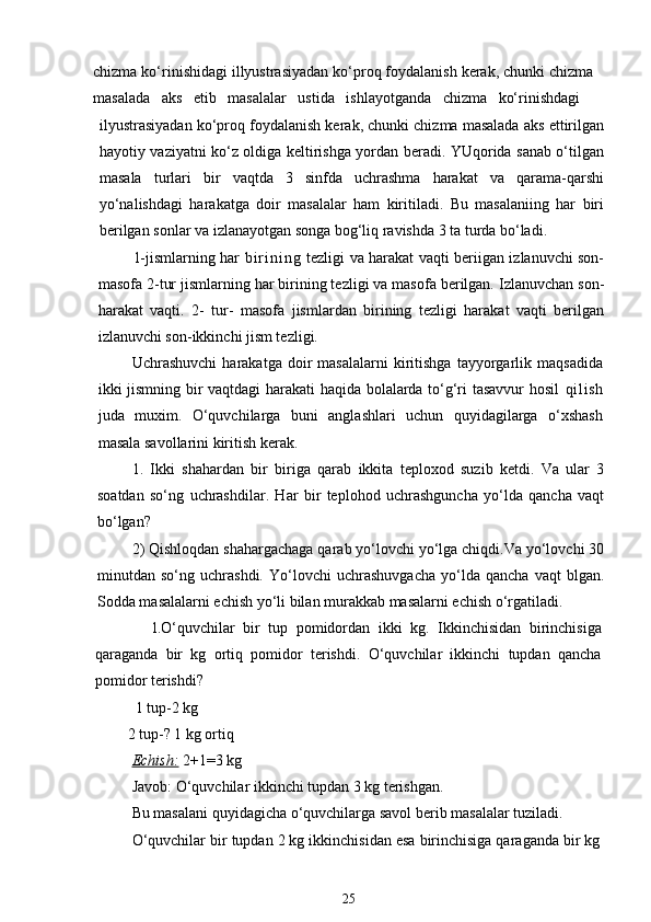 chizma ko‘rinishidagi illyustrasiyadan ko‘proq foydalanish kerak, chunki chizma
masalada   aks   etib   masalalar   ustida   ishlayotganda   chizma   ko‘rinishdagi
ilyustrasiyadan ko‘proq foydalanish kerak, chunki chizma masalada aks ettirilgan
hayotiy vaziyatni ko‘z oldiga keltirishga yordan beradi. YUqorida sanab o‘tilgan
masala   turlari   bir   vaqtda   3   sinfda   uchrashma   harakat   va   qarama-qarshi
yo‘nalishdagi   harakatga   doir   masalalar   ham   kiritiladi.   Bu   masalaniing   har   biri
berilgan sonlar va izlanayotgan songa bog‘liq ravishda 3 ta turda bo‘ladi.
1-jismlarning har   b i r i n i n g   tezligi va harakat vaqti beriigan izlanuvchi son-
masofa 2-tur jismlarning har birining tezligi va masofa berilgan. Izlanuvchan son-
harakat   vaqti.   2-   tur-   masofa   jismlardan   birining   tezligi   harakat   vaqti   berilgan
izlanuvchi son-ikkinchi jism tezligi.
Uchrashuvchi   harakatga   doir   masalalarni   kiritishga   tayyorgarlik   maqsadida
ikki jismning bir vaqtdagi harakati haqida bolalarda to‘g‘ri tasavvur hosil   qi l i sh
juda   muxim.   O‘quvchilarga   buni   anglashlari   uchun   quyidagilarga   o‘xshash
masala savollarini kiritish kerak.
1.   Ikki   shahardan   bir   biriga   qarab   ikkita   teploxod   suzib   ketdi.   Va   ular   3
soatdan   so‘ng   uchrashdilar.   Har   bir   teplohod   uchrashguncha   yo‘lda   qancha   vaqt
bo‘lgan? 
2) Qishloqdan shahargachaga qarab yo‘lovchi yo‘lga chiqdi.Va yo‘lovchi 30
minutdan   so‘ng   uchrashdi.   Yo‘lovchi   uchrashuvgacha   yo‘lda   qancha   vaqt   blgan.
Sodda masalalarni echish yo‘li bilan murakkab masalarni echish o‘rgatiladi.
            1. O‘quvchilar   bir   tup   pomidordan   ikki   kg.   Ikkinchisidan   birinchisiga
qaraganda   bir   kg   ortiq   pomidor   terishdi.   O‘quvchilar   ikkinchi   tupdan   qancha
pomidor terishdi?
          1 tup-2 kg
        2 tup-? 1 kg ortiq
Echish:   2+1=3 kg
Javob: O‘quvchilar ikkinchi tupdan 3 kg terishgan.
Bu masalani quyidagicha o‘quvchilarga savol berib masalalar tuziladi.
O‘quvchilar bir tupdan 2 kg ikkinchisidan esa birinchisiga qaraganda bir kg
25