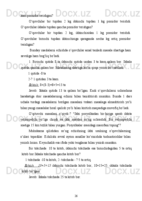 kam pomidor terishgan?
O‘quvchilar   bir   tupdan   2   kg   ikkinchi   tupdan   1   kg   pomidor   terishdi.
O‘quvchilar ikkala tupdan qancha pomidor terishgan?
O‘quvchilar   bir   tupdan   2   kg,   ikkinchisidan   1   kg   pomidor   terishdi.
O‘quvchilar   birinchi   tupdan   ikkinchisiga   qaraganda   necha   kg   ortiq   pomidor
terishgan?
 Bunday maslalarni echishda o‘quvchilar amal tanlash masala shartiga ham
savoliga ham bog‘liq bo‘ladi.
1.   Birinchi   qutida   8   ta   ikkinchi   qutida   undan   3   ta   kam   qalam   bor.   Ikkala
qutida qancha qalam bor. Masalaning shartiga ko‘ra qisqa yozuv ko‘rsatiladi.
         1 qutida -8 ta
         2-? 1 qutidan 3 ta kam.
Echish:   8+(8-3)=8+5=13 ta
Javob:   Ikkala   qutida   13   ta   qalam   bo‘lgan.   E ndi   o‘quvchilarni   uchrashma
harakatiga   doir   masalalarning   echimi   bilan   tanishtirish   mumkin .   Bunda   1   dars
uchala   turdagi   masalalarni   berilgan   masalani   teskari   masalaga   almashtirish   yo‘li
bilan yangi masalalar hosil qailish yo‘li bilan kiritish maqsadiga muvofiq bo‘ladi.
O‘qituvchi   masalani   o‘qiydi -?   "Ikki   posyolkadan   bir-biriga   qarab   ikkita
velosipedchi   yo‘lga   chiqdi   va   ikki   soatdan   so‘ng   uchrashdi.   Bir   velosipedchi
soatiga  15  km   tezlik   bilan   yurgan .  Posyolkalar   orasidagi   masofani   toping "?
Muhokama   qilishdan   so‘ng   echishning   ikki   usulning   o‘quvchilarning
o‘zlari   topadilar .   Echilishi   avval   ayrim   amallar   ko‘rinishda   tushuntirishlar   bilan
yozish   lozim . Keynchalik esa ifoda yoki tenglama bilan yozish mumkin.
Bir   tokchada     10   ta   kitob,   ikkinchi   tokchada   esa   birinchidagidan   5   ta   ortiq
kitob bor.Ikkala tokchada qancha kitob bor?
 1 tokchada -10 ta kitob, 2- tokchada - ? 5 ta ortiq. 
Echish       1 0+5=15   ikkinchi   tokchada   kitob   bor,   10+15=25   -ikkala   tokchada
kitob bo‘lgan.
Javob: Ikkala tokchada 25 ta kitob bor. 
26