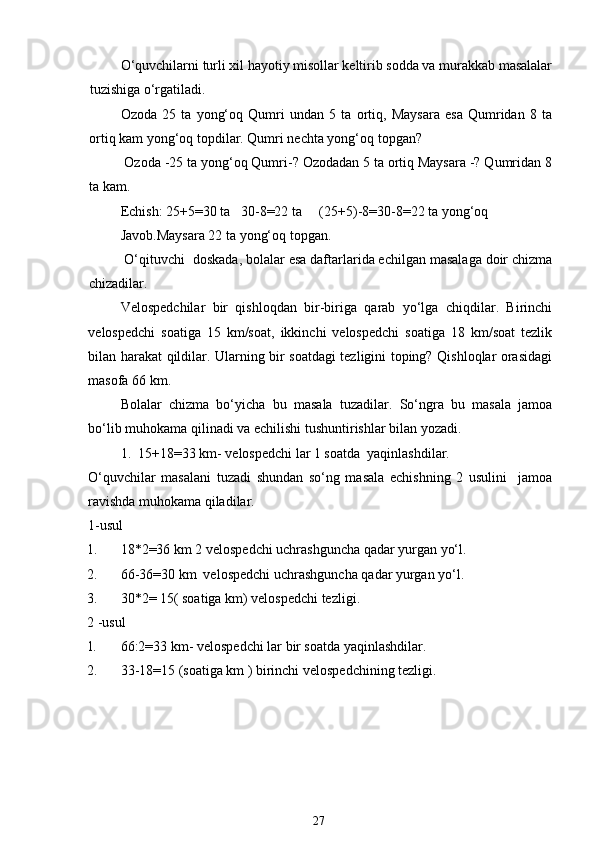 O‘quvchilarni turli xil hayotiy misollar keltirib sodda va murakkab masalalar
tuzishiga o‘rgatiladi.
Ozoda   25   ta   yong‘oq   Qumri   undan   5   ta   ortiq,   Maysara   esa   Qumridan   8   ta
ortiq kam yong‘oq topdilar. Qumri nechta yong‘oq topgan?
 Ozoda -25 ta yong‘oq Qumri-? Ozodadan 5 ta ortiq Maysara -? Qumridan 8
ta kam. 
Echish: 25+5=30 ta   30-8=22 ta     (25+5)-8=30-8=22 ta yong‘oq
Javob.Maysara 22 ta yong‘oq topgan.
 O‘qituvchi  doskada, bolalar esa daftarlarida echilgan masalaga doir chizma
chizadilar.
Velospedchilar   bir   qishloqdan   bir-biriga   qarab   yo‘lga   chiqdilar.   Birinchi
velospedchi   soatiga   15   km/soat,   ikkinchi   velospedchi   soatiga   18   km/soat   tezlik
bilan harakat qildilar. Ularning bir soatdagi tezligini toping? Qishloqlar orasidagi
masofa 66 km. 
Bolalar   chizma   bo‘yicha   bu   masala   tuzadilar.   So‘ngra   bu   masala   jamoa
bo‘lib muhokama qilinadi va echilishi tushuntirishlar bilan yozadi. 
1.  15+18=33 km- velospedchi lar 1 soatda  yaqinlashdilar.
O‘quvchilar   masalani   tuzadi   shundan   so‘ng   masala   echishning   2   usulini     jamoa
ravishda muhokama qiladilar.
1-usul
1. 18*2=36 km 2 velospedchi uchrashguncha qadar yurgan yo‘l.
2. 66-36=30 km  velospedchi uchrashguncha qadar yurgan yo‘l.
3. 30*2= 15( soatiga km) velospedchi tezligi. 
2 -usul
1. 66:2=33 km- velospedchi lar bir soatda yaqinlashdilar.
2. 33-18=15 (soatiga km ) birinchi velospedchining tezligi.
27