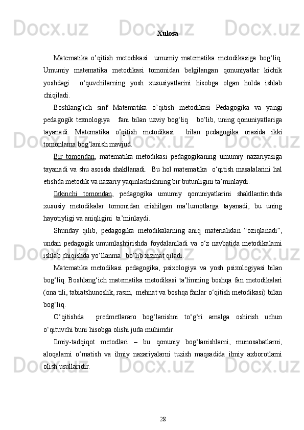 Xulosa
Matematika   o’qitish   metodikasi     umumiy   matematika   metodikasiga   bog‘liq.
Umumiy   matematika   metodikasi   tomonidan   belgilangan   qonuniyatlar   kichik
yoshdagi     o‘quvchilarning   yosh   xususiyatlarini   hisobga   olgan   holda   ishlab
chiqiladi.
Boshlang‘ich   sinf   Matematika   o’qitish   metodikasi   Pedagogika   va   yangi
pedagogik   texnologiya       fani   bilan   uzviy   bog‘liq       bo‘lib,   uning   qonuniyatlariga
tayanadi.   Matematika   o’qitish   metodikasi     bilan   pedagogika   orasida   ikki
tomonlama bog‘lanish mavjud.
Bir   tomondan ,   matematika   metodikasi   pedagogikaning   umumiy   nazariyasiga
tayanadi va shu asosda shakllanadi.   Bu hol matematika   o‘qitish masalalarini hal
etishda metodik va nazariy yaqinlashishning bir butunligini ta’minlaydi.
Ikkinchi   tomondan ,   pedagogika   umumiy   qonuniyatlarini   shakllantirishda
xususiy   metodikalar   tomonidan   erishilgan   ma’lumotlarga   tayanadi,   bu   uning
hayotiyligi va aniqligini  ta’minlaydi.
Shunday   qilib,   pedagogika   metodikalarning   aniq   materialidan   “oziqlanadi”,
undan   pedagogik   umumlashtirishda   foydalaniladi   va   o‘z   navbatida   metodikalarni
ishlab chiqishda yo‘llanma   bo‘lib xizmat qiladi.
Matematika   metodikasi   pedagogika,   psixologiya   va   yosh   psixologiyasi   bilan
bog‘liq.   Boshlang‘ich   matematika   metodikasi   ta’limning   boshqa   fan   metodikalari
(ona tili, tabiatshunoslik, rasm,  mehnat va boshqa fanlar o‘qitish metodikasi) bilan
bog‘liq.
O‘qitishda     predmetlararo   bog‘lanishni   to‘g‘ri   amalga   oshirish   uchun
o‘qituvchi buni hisobga olishi juda muhimdir.
Ilmiy-tadqiqot   metodlari   –   bu   qonuniy   bog‘lanishlarni,   munosabatlarni,
aloqalarni   o‘rnatish   va   ilmiy   nazariyalarni   tuzish   maqsadida   ilmiy   axborotlarni
olish usullaridir.
28
