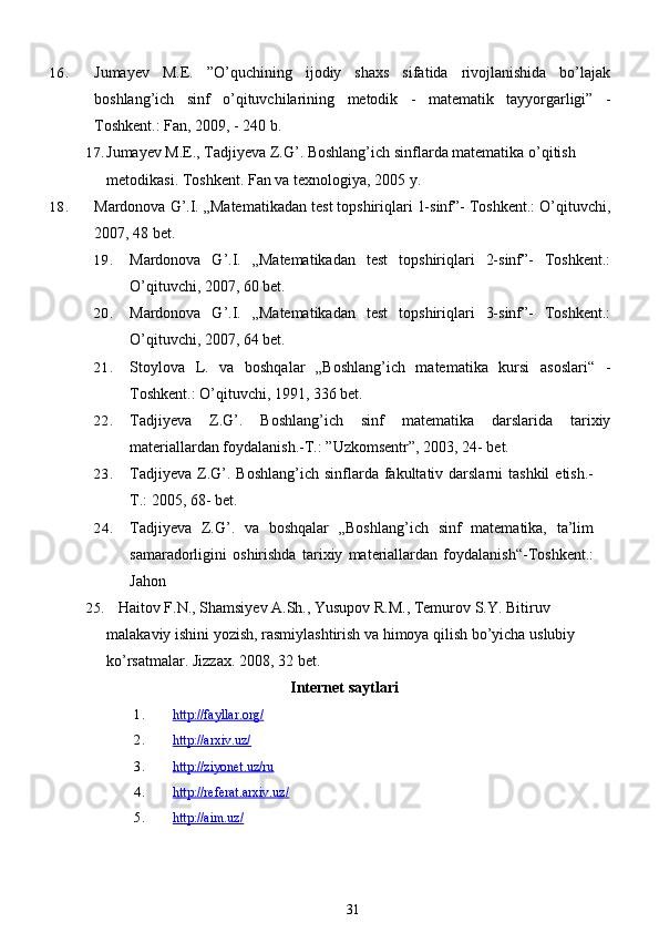 16. Jumayev   M.E.   ”O’quchining   ijodiy   shaxs   sifatida   rivojlanishida   bo’lajak
boshlang’ich   sinf   o’qituvchilarining   metodik   -   matematik   tayyorgarligi”   -
Toshkent.: Fan, 2009, - 240 b.
17. Jumayev M.E., Tadjiyeva Z.G’. Boshlang’ich sinflarda matematika o’qitish 
metodikasi.  Toshkent. Fan va texnologiya, 2005   y.
18. Mardonova G’.I. „Matematikadan test topshiriqlari 1-sinf”- Toshkent.: O’qituvchi,
2007, 48 bet.
19. Mardonova   G’.I.   „Matematikadan   test   topshiriqlari   2-sinf”-   Toshkent.:
O’qituvchi, 2007, 60 bet.
20. Mardonova   G’.I.   „Matematikadan   test   topshiriqlari   3-sinf”-   Toshkent.:
O’qituvchi, 2007, 64 bet.
21. Stoylova   L.   va   boshqalar   „Boshlang’ich   matematika   kursi   asoslari“   -
Toshkent.: O’qituvchi, 1991, 336 bet.
22. Tadjiyeva   Z.G’.   Boshlang’ich   sinf   matematika   darslarida   tarixiy
materiallardan foydalanish.-T.: ”Uzkomsentr”, 2003, 24- bet.
23. Tadjiyeva  Z.G’.  Boshlang’ich  sinflarda fakultativ darslarni   tashkil   etish.-
T.: 2005, 68- bet.  
24. Tadjiyeva   Z.G’.   va   boshqalar   „Boshlang’ich   sinf   matematika,   ta’lim
samaradorligini   oshirishda   tarixiy   materiallardan   foydalanish“-Toshkent.:
Jahon
25.    Haitov F.N., Shamsiyev A.Sh., Yusupov R.M., Temurov S.Y. Bitiruv 
malakaviy ishini yozish, rasmiylashtirish va himoya qilish bo’yicha uslubiy 
ko’rsatmalar. Jizzax. 2008, 32   bet.
Internet saytlari
1. http://fayllar.org/   
2. http://arxiv.uz/   
3. http://ziyonet.uz/ru   
4. http://referat.arxiv.uz/   
5. http://aim.uz/   
31 