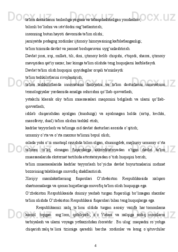 ta'lim dasturlarini tanlashga yagona va tabaqalashtirilgan yondashuv;
bilimli bo‘lishni va iste'dodni rag‘batlantirish;
insonning butun hayoti davomida ta'lim olishi;
jamiyatda pedagog xodimlar ijtimoiy himoyasining kafolatlanganligi;
ta'lim tizimida davlat va jamoat boshqaruvini uyg‘unlashtirish.
Davlat jinsi, irqi, millati, tili, dini, ijtimoiy kelib chiqishi, e'tiqodi, shaxsi, ijtimoiy
mavqeidan qat'iy nazar, har kimga ta'lim olishda teng huquqlarni kafolatlaydi.
Davlat ta'lim olish huquqini quyidagilar orqali ta'minlaydi:
ta'lim tashkilotlarini rivojlantirish;
ta'lim   tashkilotlarida   innovatsion   faoliyatni   va   ta'lim   dasturlarini   innovatsion
texnologiyalar yordamida amalga oshirishni qo‘llab-quvvatlash;
yetakchi   klassik   oliy   ta'lim   muassasalari   maqomini   belgilash   va   ularni   qo‘llab-
quvvatlash;
ishlab   chiqarishdan   ajralgan   (kunduzgi)   va   ajralmagan   holda   (sirtqi,   kechki,
masofaviy, dual) ta'lim olishni tashkil etish;
kadrlar tayyorlash va ta'limga oid davlat dasturlari asosida o‘qitish;
umumiy o‘rta va o‘rta maxsus ta'limni bepul olish;
oilada yoki o‘zi mustaqil ravishda bilim olgan, shuningdek, majburiy umumiy o‘rta
ta'limni   to‘liq   olmagan   fuqarolarga   akkreditatsiyadan   o‘tgan   davlat   ta'lim
muassasalarida eksternat tartibida attestatsiyadan o‘tish huquqini berish;
ta'lim   muassasalarida   kadrlar   tayyorlash   bo‘yicha   davlat   buyurtmalarini   mehnat
bozorining talablariga muvofiq shakllantirish.
Xorijiy   mamlakatlarning   fuqarolari   O‘zbekiston   Respublikasida   xalqaro
shartnomalarga va qonun hujjatlariga muvofiq ta'lim olish huquqiga ega.
O‘zbekiston   Respublikasida   doimiy   yashab   turgan   fuqaroligi   bo‘lmagan   shaxslar
ta'lim olishda O‘zbekiston Respublikasi fuqarolari bilan teng huquqlarga ega.
Respublikamiz   xalq   ta`limi   oldida   turgan   asosiy   vazifa   har tomonlama
kamol     topgan     sog`lom,   qobiliyatli,   o`z   Vatani   va   xalqiga   sodiq   insonlarni
tarbiyalash va ularni voyaga yetkazishdan iboratdir . Bu ulug` maqsadni ro`yobga
chiqarish xalq ta`limi  tizimiga  qarashli  barcha   xodimlar  va  keng  o`qituvchilar
4