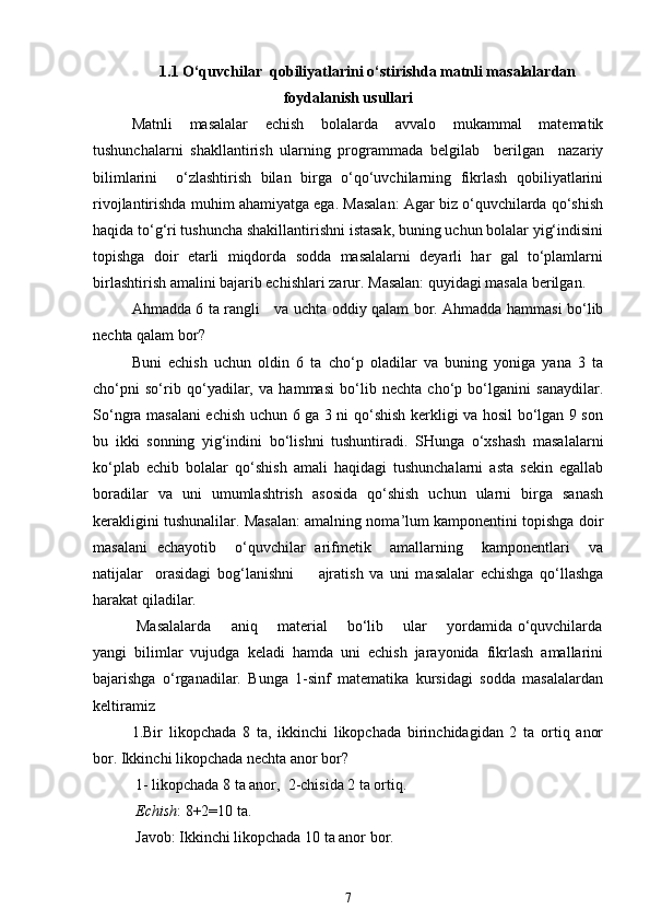 1.1 O‘quvchilar  qobiliyatlarini o‘stirishda matnli masalalardan
foydalanish usullari
Matnli   masalalar   echish   bolalarda   avvalo   mukammal   matematik
tushunchalarni   shakllantirish   ularning   programmada   belgilab     berilgan     nazariy
bilimlarini     o‘zlashtirish   bilan   birga   o‘qo‘uvchilarning   fikrlash   qobiliyatlarini
rivojlantirishda muhim ahamiyatga ega. Masalan: Agar biz o‘quvchilarda qo‘shish
haqida to‘g‘ri tushuncha shakillantirishni istasak, buning uchun bolalar yig‘indisini
topishga   doir   etarli   miqdorda   sodda   masalalarni   deyarli   har   gal   to‘plamlarni
birlashtirish amalini bajarib echishlari zarur.  Masalan: quyidagi masala berilgan. 
Ahmadda 6 ta rangli     va uchta oddiy qalam bor. Ahmadda hammasi bo‘lib
nechta qalam bor? 
Buni   echish   uchun   oldin   6   ta   cho‘p   oladilar   va   buning   yoniga   yana   3   ta
cho‘pni   so‘rib   qo‘yadilar,   va   hammasi   bo‘lib   nechta   cho‘p   bo‘lganini   sanaydilar.
So‘ngra masalani echish uchun 6 ga 3 ni qo‘shish kerkligi va hosil bo‘lgan 9 son
bu   ikki   sonning   yig‘indini   bo‘lishni   tushuntiradi.   SHunga   o‘xshash   masalalarni
ko‘plab   echib   bolalar   qo‘shish   amali   haqidagi   tushunchalarni   asta   sekin   egallab
boradilar   va   uni   umumlashtrish   asosida   qo‘shish   uchun   ularni   birga   sanash
kerakligini tushunalilar. Masalan: amalning noma’lum kamponentini topishga doir
masalani   echayotib     o‘quvchilar   arifmetik     amallarning     kamponentlari     va
natijalar     orasidagi   bog‘lanishni         ajratish   va   uni   masalalar   echishga   qo‘llashga
harakat qiladilar.
  Masalalarda       aniq       material       bo‘lib       ular       yordamida o‘quvchilarda
yangi   bilimlar   vujudga   keladi   hamda   uni   echish   jarayonida   fikrlash   amallarini
bajarishga   o‘rganadilar.   Bunga   1-sinf   matematika   kursidagi   sodda   masalalardan
keltiramiz
1.Bir   likopchada   8   ta,   ikkinchi   likopchada   birinchidagidan   2   ta   ortiq   anor
bor. Ikkinchi likopchada nechta anor bor?
 1- likopchada 8 ta anor,  2-chisida 2 ta ortiq.
  Echish : 8+2=10 ta.
 Javob: Ikkinchi likopchada 10 ta anor bor.
7