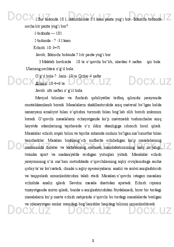 2.Bir   bidonda  10  l,  ikkinchisida  3  l  kam  paxta  yog‘i   bor.  Ikkinchi  bidonda
necha litr paxta yog‘i bor?
   1- bidonda — 10 l
   2-bidonda - ? -3 l kam.
       Echish:  10-3=7l 
         Javob; Ikkinchi bidonda 7  litr  paxta yog‘i bor.
                3.Maktab   hovlisida       10   ta   o‘quvchi   bo‘lib,   ulardan   4   nafari       qiz   bola.
Ularning nechtasi o‘g‘il bola.
O‘g‘il bola-?  Jami- 10  ta. Qizlar-4 nafar 
Echish :  10-4=6 ta. 
Javob: olti nafari  o‘g‘il  bola. 
Mavjud   bilimlar   va   finrlash   qobiliyatlar   tadbiq   qilinishi   jarayonida
mustahkamlanib   boradi.   Masalalarni   shakllantirishda   aniq   material   bo‘lgan   holda
nazariyani   amaliyot   bilan   o‘qitishni   turmush   bilan   bog‘lab   olib   borish   imkonini
beradi.   O‘quvchi   masalalarni   echayotganda   ko‘p   matematik   tushunchalar   aniq
hayotda   odamlarning   tajribasida   o‘z   ildizi   ekanligiga   ishonch   hosil   qiladi.
Masalalar echish orqali bilim va tajriba sohasida muhim bo‘lgan ma’lumotlar bilan
tanishadilar.   Masalan   boshlang‘ich   sinflarda   echiladigan   ko‘p   masalalarning
mazmunida   bolalar   va   kattalarning   mehnati   mamlakatimizning   xalq   xo‘jaligi,
texnika   sport   va   madaniyatda   erishgan   yutuqlari   yotadi.   Masalalar   echish
jarayonining   o‘zi   ma’lum   metodikada   o‘quvchilarning   aqliy   rivojlanishiga   ancha
ijobiy ta’sir ko‘rsatadi, chunki u aqliy operasiyalarni: analiz va sintez aniqlashtirish
va   taqqoslash   umumlashtirishni   talab   etadi.   Masalan:o‘quvchi   istagan   masalani
echishda   analiz   qiladi.   Savolni   masala   shartidan   ajratadi.   Echish   rejasini
tuzayotganda sintez qiladi, bunda u aniqlashtirishdan foydalanadi, biror bir turdagi
masalalarni ko‘p marta echish natijasida o‘quvchi bu turdagi masalalarda berilgan
va izlanayotgan sonlar orasidagi bog‘lanishlar haqidagi bilimni umumlashtiradi.
8