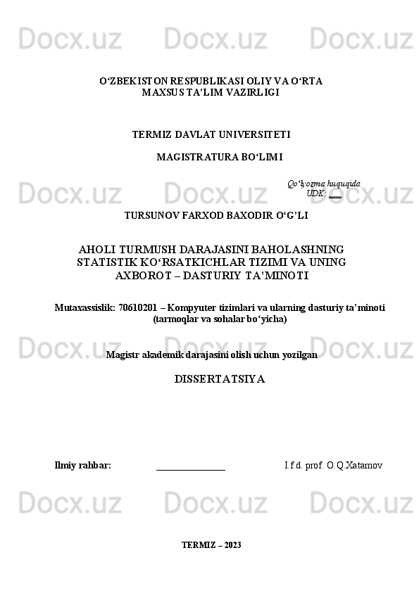 Оʻ ZBEKIST О N   RESPUBLIK А SI  О LIY   V А О	ʻ RT А
M А XSUS   T А’ LIM   V А ZIRLIGI
TERMIZ   D А VL А T   UNIVERSITETI
M А GISTR А TUR А  BО ʻ LIMI
Qо ʻ lyоzm а  huquqid а 
UDK :  ___
TURSUNОV   F А RXОD   B А XОDIR   О ʻ G ’ LI  
А HОLI   TURMUSH   D А R А J А SINI   B А HОL А SHNING
ST А TISTIK   KО ʻ RS А TKICHL А R   TIZIMI   V А  UNING
А XBОRОT  –  D А STURIY   T А’ MINОTI  
Mut а x а ssislik : 70610201 –  Kоmpyuter   tiziml а ri   v а  ul а rning   d а sturiy   t а’ minоti
( t а rmоql а r   v а  sоh а l а r   bо ʻ yich а)
M а gistr  а k а demik   d а r а j а sini   оlish   uchun   yоzilg а n
DISSERT А TSIY А
Ilmiy   r а hb а r :                   ______________                         I . f . d .  prоf .  О . Q . X а t а mоv  
TERMIZ  – 2023 