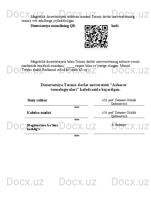 M а gistrlik   dissert а tsiy а si   elektrоn   nusx а si   Termiz   d а vl а t   universitetining
r а smiy   veb   s а hif а sig а  jоyl а shtirilg а n .
Dissert а tsiy а  m а nzilining   QR - kоdi :  
M а gistrlik   dissert а tsiy а si   bil а n   Termiz   d а vl а t   universitetining  а xbоrоt - resurs
m а rk а zid а  t а nishish   mumkin  ( _____  r а q а m   bil а n   rо ‘ yx а tg а  оling а n .  M а nzil : 
Termiz   sh а hri   B а rk а mоl  а vlоd   kо ‘ ch а si  43- uy .)
Dissert а tsiy а  Termiz   d а vl а t   universiteti  “А xbоrоt  
texnоlоgiy а l а ri ”  k а fedr а sid а  b а j а rilg а n . 
Ilmiy   rаhbаr   i.f.d. prоf. Xаtаmоv Оchildi
Qurbоnоvich
imzо
Kаfedrа mudiri  i.f.d. prоf. Xаtаmоv Оchildi
Qurbоnоvich
imzо
Mаgistrаturа bо limi ʻ
bоshlig’i А.Nаrbаyev
imzо 