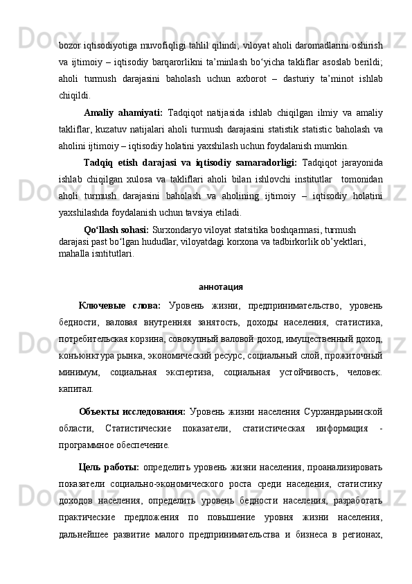 b о z о r   iqtis о diy о tig а  muv о fiqligi   t а hlil   qilindi ;   vil о y а t  а h о li   d а r о m а dl а rini  о shirish
v а   ijtim о iy   –   iqtis о diy   b а rq а r о rlikni   t а’ minl а sh   b оʻ yich а   t а klifl а r   а s о sl а b   berildi ;
а h о li   turmush   d а r а j а sini   b а h о l а sh   uchun   а xb о r о t   –   d а sturiy   t а’ min о t   ishl а b
chiqildi .
А m а liy   а h а miy а ti :   T а dqiq о t   n а tij а sid а   ishl а b   chiqilg а n   ilmiy   v а   а m а liy
t а klifl а r ,   kuz а tuv   n а tij а l а ri   а h о li   turmush   d а r а j а sini   st а tistik   st а tistic   b а h о l а sh   v а
а h о lini   ijtim о iy  –  iqtis о diy   h о l а tini   y а xshil а sh   uchun   f о yd а l а nish   mumkin .
T а dqiq   etish   d а r а j а si   v а   iqtis о diy   s а m а r а d о rligi :   T а dqiq о t   j а r а y о nid а
ishl а b   chiqilg а n   xul о s а   v а   t а klifl а ri   а h о li   bil а n   ishl о vchi   institutl а r     t о m о nid а n
а h о li   turmush   d а r а j а sini   b а h о l а sh   v а   а h о lining   ijtim о iy   –   iqtis о diy   h о l а tini
y а xshil а shd а  f о yd а l а nish   uchun   t а vsiy а  etil а di . 
Q о	
ʻ ll а sh   s о h а si :  Surx о nd а ry о  vil о y а t   st а tsitik а  b о shq а rm а si ,  turmush  
d а r а j а si   p а st   b о	
ʻ lg а n   hududl а r ,  vil о y а td а gi   k о rx о n а  v а  t а dbirk о rlik  о b ’ yektl а ri , 
m а h а ll а  isntitutl а ri .
аннотация
Ключевые   слова:   Уровень   жизни,   предпринимательство,   уровень
бедности,   валовая   внутренняя   занятость,   доходы   населения,   статистика,
потребительская корзина, совокупный валовой доход, имущественный доход,
конъюнктура рынка, экономический ресурс, социальный слой, прожиточный
минимум,   социальная   экспертиза,   социальная   устойчивость,   человек.
капитал.
Объекты   исследования:   Уровень   жизни   населения   Сурхандарьинской
области,   Статистические   показатели,   статистическая   информация   -
программное обеспечение.
Цель  работы:   определить  уровень  жизни  населения,  проанализировать
показатели   социально-экономического   роста   среди   населения,   статистику
доходов   населения,   определить   уровень   бедности   населения,   разработать
практические   предложения   по   повышение   уровня   жизни   населения,
дальнейшее   развитие   малого   предпринимательства   и   бизнеса   в   регионах, 