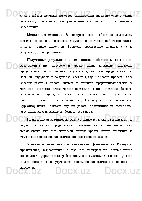 анализ   работы,   изучение   факторов,   вызывающих   снижение   уровня   жизни
населения,   разработка   информационно-статистического   программного
обеспечения.
Методы   исследования:   В   диссертационной   работе   использовались
методы   наблюдения,   сравнения,   дедукции   и   индукции,   орфографического
анализа,   точные   индексные   формулы,   графическое   представление   и
результирующие программы.
Полученные   результаты   и   их   новизна:   обоснованы   недостатки,
возникающие   при   определении   уровня   жизни   населения;   вынесены
предложения   по   устранению   недостатков;   внесены   предложения   по
дальнейшему увеличению доходов населения; изучена работа, проделанная в
области   развития   малого   бизнеса   и   частного   предпринимательства   в
регионах;   вносились   практические   предложения   по   выведению   бедного
населения   из   нищеты;   выдвигались   практические   идеи   по   устранению
факторов,   тормозящих   социальный   рост;   Изучен   уровень   жизни   жителей
Сурхандарьинской   области;   изучена   работа,   проделанная   по   выведению
отдельных слоев населения из бедности в регионе; 
Практическая   значимость:   Разработанные   в   результате   исследования
научно-практические   предложения,   результаты   наблюдения   могут   быть
использованы   для   статистической   оценки   уровня   жизни   населения   и
улучшения социально-экономического положения населения.
Уровень   исследования   и   экономической   эффективности:   Выводы   и
предложения,   выработанные   в   процессе   исследования,   рекомендуется
использовать   учреждениям,   работающим   с   населением,   для   оценки   уровня
жизни   населения   и   улучшения   социально-экономического   положения
населения. 