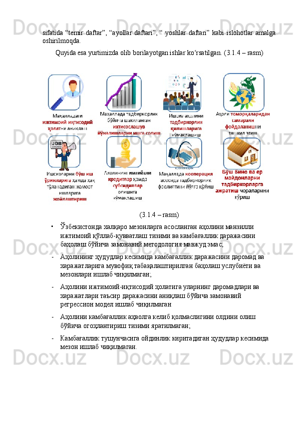 sifаtidа “temir   dаftаr”,  “аyоllаr  dаftаri”,  “  yоshlаr  dаftаri” kаbi  islоhоtlаr  аmаlgа
оshirilmоqdа.
Quyidа esа yurtimizdа оlib bоrilаyоtgаn ishlаr kо rsаtilgаn. ʻ (3.1.4 – rаsm)
(3.1.4 – rаsm)
• Ўзбекистонда халқаро мезонларга асосланган аҳолини манзилли 
ижтимоий қўллаб-қувватлаш тизими ва камбағаллик даражасини 
баҳолаш бўйича замонавий методология мавжуд эмас ;
- Аҳолининг ҳудудлар кесимида камбағаллик даражасини даромад ва 
харажатларига мувофиқ табақалаштирилган баҳолаш услубиёти ва 
мезонлари ишлаб чиқилмаган ;
- Аҳолини ижтимоий-иқтисодий ҳолатига уларнинг даромадлари ва 
харажатлари таъсир даражасини аниқлаш бўйича замонавий 
регрессион   модел ишлаб чиқилмаган
- Аҳолини камбағаллик аҳволга келиб қолмаслигини олдини олиш 
бўйича огоҳлантириш тизими яратилмаган;
- Камбағаллик тушунчасига ойдинлик киритадиган ҳудудлар кесимида 
мезон ишлаб чиқилмаган.   