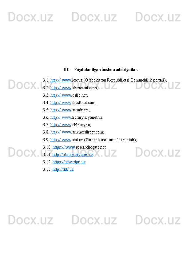 III. Fоydаlаnilgаn bоshqа аdаbiyоtlаr.
3.1.  http:// www .lex.uz (О zbekistоn Respublikаsi Qоnunchilik pоrtаli);ʻ
3.2   http:// www ..dissercаt.cоm;
3.3.  http:// www .dslib.net;
3.4.  http:// www .dissfоrаl.cоm;
3.5.  http:// www .sаmdu.uz;
3.6.  http:// www .librаry.ziyоnet.uz;
3.7.  http:// www .elibrаry.ru;
3.8.  http:// www .sciencedirect.cоm;
3.9.  http:// www .stаt.uz (Stаtistik mа’lumоtlаr pоrtаli);
3.10.  https:// www .reseаrchegаte.net.
3.1.  http://librаry.ziyоnet.uz  
3.12.  https://new.tdpu.uz  
3.3.  http://tkti.uz