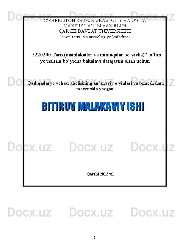 О ‘ZBEKISTON RESPUBLIKASI OLIY VA O‘RTA 
MAXSUS TA’LIM VAZIRLIGI 
QARSHI DAVLAT UNIVERSITETI
Jahon tarixi va arxeologiya kafedrasi 
 “5220200 Tarix(mamlakatlar va mintaqalar bo‘yicha)” ta’lim
yo‘nalishi bo‘yicha bakalavr darajasini olish uchun  
  Qashqadaryo vohasi aholisining an’anaviy o‘yinlari va tomoshalari
mavzusida yozgan 
     
Qarshi 2012 yil  BITIRUV MALAKAVIY ISHI  BITIRUV MALAKAVIY ISHI
1 