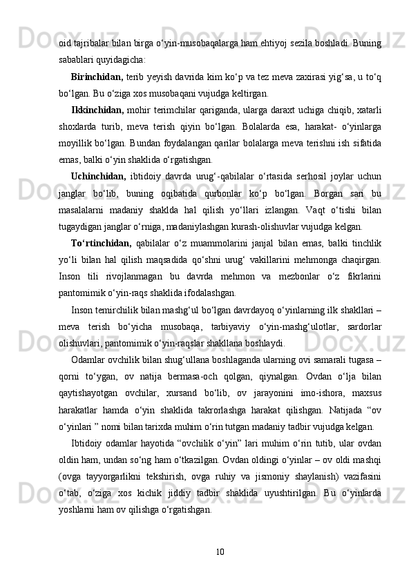 oid tajribalar bilan birga o‘yin-musobaqalarga ham ehtiyoj sezila boshladi. Buning
sabablari quyidagicha:
Birinchidan,   terib yeyish davrida kim ko‘p va tez meva zaxirasi yig‘sa, u to‘q
bo‘lgan. Bu o‘ziga xos musobaqani vujudga keltirgan.
Ikkinchidan,   mohir terimchilar qariganda, ularga daraxt uchiga chiqib, xatarli
shoxlarda   turib,   meva   terish   qiyin   bo‘lgan.   Bolalarda   esa,   harakat-   o‘yinlarga
moyillik bo‘lgan. Bundan foydalangan qarilar bolalarga meva terishni  ish sifatida
emas, balki o‘yin shaklida o‘rgatishgan.
Uchinchidan,   ibtidoiy   davrda   urug‘-qabilalar   o‘rtasida   serhosil   joylar   uchun
janglar   bo‘lib,   buning   oqibatida   qurbonlar   ko‘p   bo‘lgan.   Borgan   sari   bu
masalalarni   madaniy   shaklda   hal   qilish   yo‘llari   izlangan.   Vaqt   o‘tishi   bilan
tugaydigan janglar o‘rniga, madaniylashgan kurash-olishuvlar vujudga kelgan.
To‘rtinchidan,   qabilalar   o‘z   muammolarini   janjal   bilan   emas,   balki   tinchlik
yo‘li   bilan   hal   qilish   maqsadida   qo‘shni   urug‘   vakillarini   mehmonga   chaqirgan.
Inson   tili   rivojlanmagan   bu   davrda   mehmon   va   mezbonlar   o‘z   fikrlarini
pantomimik o‘yin-raqs shaklida ifodalashgan.
Inson temirchilik bilan mashg‘ul bo‘lgan davrdayoq o‘yinlarning ilk shakllari –
meva   terish   bo‘yicha   musobaqa,   tarbiyaviy   o‘yin-mashg‘ulotlar,   sardorlar
olishuvlari, pantomimik o‘yin-raqslar shakllana boshlaydi.
Odamlar ovchilik bilan shug‘ullana boshlaganda ularning ovi samarali tugasa –
qorni   to‘ygan,   ov   natija   bermasa-och   qolgan,   qiynalgan.   Ovdan   o‘lja   bilan
qaytishayotgan   ovchilar,   xursand   bo‘lib,   ov   jarayonini   imo-ishora,   maxsus
harakatlar   hamda   o‘yin   shaklida   takrorlashga   harakat   qilishgan.   Natijada   “ov
o‘yinlari ” nomi bilan tarixda muhim o‘rin tutgan madaniy tadbir vujudga kelgan.
Ibtidoiy   odamlar   hayotida   “ovchilik   o‘yin”   lari   muhim   o‘rin   tutib,   ular   ovdan
oldin ham, undan so‘ng ham o‘tkazilgan. Ovdan oldingi o‘yinlar – ov oldi mashqi
(ovga   tayyorgarlikni   tekshirish,   ovga   ruhiy   va   jismoniy   shaylanish)   vazifasini
o‘tab,   o‘ziga   xos   kichik   jiddiy   tadbir   shaklida   uyushtirilgan.   Bu   o‘yinlarda
yoshlarni ham ov qilishga o‘rgatishgan.
10