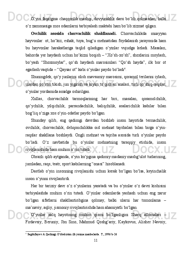 O‘yin faqatgina chaqqonlik mashqi, dovyuraklik darsi  bo‘lib qolmasdan, balki
o‘z zamonasiga mos odamlarni tarbiyalash maktabi ham bo‘lib xizmat qilgan.
Ovchilik   asosida   chorvachilik   shakllanadi.   Chorvachilikda   muayyan
hayvonlar:  ot, ho‘kiz,  eshak,  tuya,  bug‘u  mehnatidan foydalanish  jarayonida  ham
bu   hayvonlar   harakatlariga   taqlid   qiladigan   o‘yinlar   vujudga   keladi.   Masalan,
bahorda yer haydash uchun ho‘kizni boqish – “Xo‘sh-xo‘sh”, shoxlarini moylash,
bo‘yash   “Shoxmoylar”,   qo‘sh   haydash   marosimlari   “Qo‘sh   hayda”,   ilk   bor   ot
egarlash vaqtida – “Qaysar ot” kabi o‘yinlar paydo bo‘ladi 6
.
Shuningdek, qo‘y junlarini olish mavsumiy marosimi, qoramol terilarini iylash,
ulardan po‘stin tikish, jun yigirish va kiyim to‘qish an’analari, turli qo‘shiq-raqslar,
o‘yinlar yordamida amalga oshirilgan.
Xullas,   chorvachilik   tarmoqlarining   har   biri,   masalan,   qoramolchilik,
qo‘ychilik,   yilqichilik,   parrandachilik,   baliqchilik,   asalarichilik   kabilar   bilan
bog‘liq o‘ziga xos o‘yin-odatlar paydo bo‘lgan.
Shunday   qilib,   eng   qadimgi   davrdan   boshlab   inson   hayotida   termachilik,
ovchilik,   chorvachilik,   dehqonchilikka   oid   mehnat   tajribalari   bilan   birga   o‘yin-
raqslar   shakllana   boshlaydi.   Ongli   mehnat   va   tajriba   asosida   turli   o‘yinlar   paydo
bo‘ladi.   O‘z   navbatida   bu   o‘yinlar   mehnatning   taraqqiy   etishida,   inson
rivojlanishida ham muhim o‘rin tutadi.
Obrazli qilib aytganda, o‘yin ko‘pgina qadimiy madaniy mashg‘ulot turlarining,
jumladan, raqs, teatr, sport kabilarning “onasi” hisoblanadi.
Dastlab   o‘yin   insonning   rivojlanishi   uchun   kerak   bo‘lgan   bo‘lsa,   keyinchalik
inson o‘yinni rivojlantirdi.
Har   bir   tarixiy   davr   o‘z   o‘yinlarini   yaratadi   va   bu   o‘yinlar   o‘z   davri   kishisini
tarbiyalashda   muhim   o‘rin   tutadi.   O‘yinlar   odamlarda   yashash   uchun   eng   zarur
bo‘lgan   sifatlarni   shakllantiribgina   qolmay,   balki   ularni   har   tomonlama   –
ma’naviy, aqliy, jismoniy rivojlantirishda ham ahamiyatli bo‘lgan.
O‘yinlar   xalq   hayotining   muhim   qismi   bo‘lganligini   Sharq   allomalari   –
Firdavsiy,   Beruniy,   Ibn   Sino,   Mahmud   Qoshg‘ariy,   Kaykovus,   Alisher   Navoiy,
6
  Sagdullayev A.Qadimgi O‘zbekiston ilk yozma manbalarda. T., 1996 b-26
11