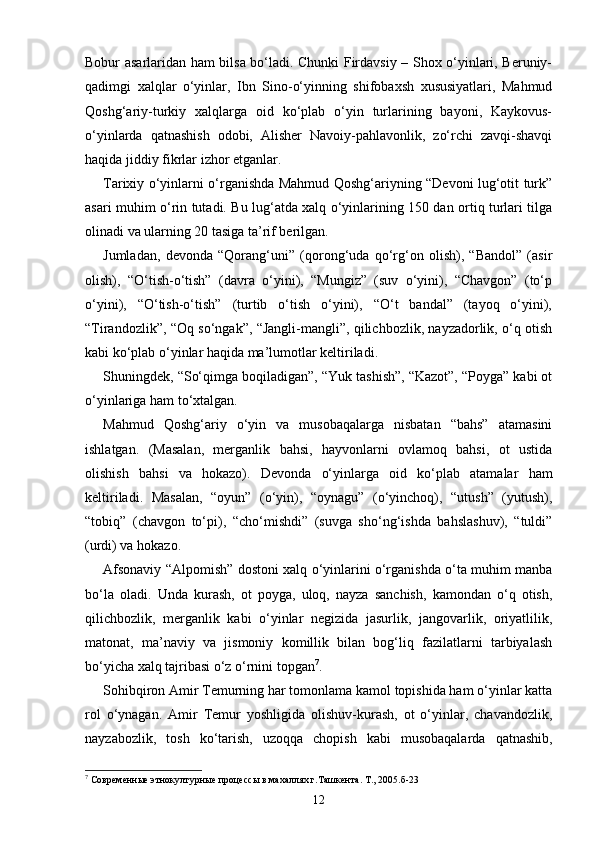 Bobur asarlaridan ham bilsa bo‘ladi. Chunki Firdavsiy – Shox o‘yinlari, Beruniy-
qadimgi   xalqlar   o‘yinlar,   Ibn   Sino-o‘yinning   shifobaxsh   xususiyatlari,   Mahmud
Qoshg‘ariy-turkiy   xalqlarga   oid   ko‘plab   o‘yin   turlarining   bayoni,   Kaykovus-
o‘yinlarda   qatnashish   odobi,   Alisher   Navoiy-pahlavonlik,   zo‘rchi   zavqi-shavqi
haqida jiddiy fikrlar izhor etganlar.
Tarixiy o‘yinlarni o‘rganishda Mahmud Qoshg‘ariyning “Devoni lug‘otit turk”
asari muhim o‘rin tutadi. Bu lug‘atda xalq o‘yinlarining 150 dan ortiq turlari tilga
olinadi va ularning 20 tasiga ta’rif berilgan.
Jumladan,   devonda   “Qorang‘uni”   (qorong‘uda   qo‘rg‘on   olish),   “Bandol”   (asir
olish),   “O‘tish-o‘tish”   (davra   o‘yini),   “Mungiz”   (suv   o‘yini),   “Chavgon”   (to‘p
o‘yini),   “O‘tish-o‘tish”   (turtib   o‘tish   o‘yini),   “O‘t   bandal”   (tayoq   o‘yini),
“Tirandozlik”, “Oq so‘ngak”, “Jangli-mangli”, qilichbozlik, nayzadorlik, o‘q otish
kabi ko‘plab o‘yinlar haqida ma’lumotlar keltiriladi.
Shuningdek, “So‘qimga boqiladigan”, “Yuk tashish”, “Kazot”, “Poyga” kabi ot
o‘yinlariga ham to‘xtalgan.
Mahmud   Qoshg‘ariy   o‘yin   va   musobaqalarga   nisbatan   “bahs”   atamasini
ishlatgan.   (Masalan,   merganlik   bahsi,   hayvonlarni   ovlamoq   bahsi,   ot   ustida
olishish   bahsi   va   hokazo).   Devonda   o‘yinlarga   oid   ko‘plab   atamalar   ham
keltiriladi.   Masalan,   “oyun”   (o‘yin),   “oynagu”   (o‘yinchoq),   “utush”   (yutush),
“tobiq”   (chavgon   to‘pi),   “cho‘mishdi”   (suvga   sho‘ng‘ishda   bahslashuv),   “tuldi”
(urdi) va hokazo.
Afsonaviy “Alpomish” dostoni xalq o‘yinlarini o‘rganishda o‘ta muhim manba
bo‘la   oladi.   Unda   kurash,   ot   poyga,   uloq,   nayza   sanchish,   kamondan   o‘q   otish,
qilichbozlik,   merganlik   kabi   o‘yinlar   negizida   jasurlik,   jangovarlik,   oriyatlilik,
matonat,   ma’naviy   va   jismoniy   komillik   bilan   bog‘liq   fazilatlarni   tarbiyalash
bo‘yicha xalq tajribasi o‘z o‘rnini topgan 7
.
Sohibqiron Amir Temurning har tomonlama kamol topishida ham o‘yinlar katta
rol   o‘ynagan.   Amir   Temur   yoshligida   olishuv-kurash,   ot   o‘yinlar,   chavandozlik,
nayzabozlik,   tosh   ko‘tarish,   uzoqqa   chopish   kabi   musobaqalarda   qatnashib,
7
  Современные этнокултурные процессы в махаллях г.Ташкента. Т., 2005.б-23
12