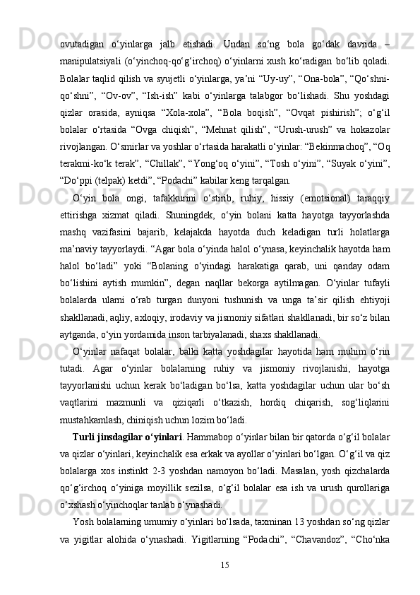 ovutadigan   o‘yinlarga   jalb   etishadi.   Undan   so‘ng   bola   go‘dak   davrida   –
manipulatsiyali   (o‘yinchoq-qo‘g‘irchoq)   o‘yinlarni   xush   ko‘radigan   bo‘lib   qoladi.
Bolalar taqlid qilish va syujetli  o‘yinlarga, ya’ni “Uy-uy”, “Ona-bola”, “Qo‘shni-
qo‘shni”,   “Ov-ov”,   “Ish-ish”   kabi   o‘yinlarga   talabgor   bo‘lishadi.   Shu   yoshdagi
qizlar   orasida,   ayniqsa   “Xola-xola”,   “Bola   boqish”,   “Ovqat   pishirish”;   o‘g‘il
bolalar   o‘rtasida   “Ovga   chiqish”,   “Mehnat   qilish”,   “Urush-urush”   va   hokazolar
rivojlangan. O‘smirlar va yoshlar o‘rtasida harakatli o‘yinlar: “Bekinmachoq”, “Oq
terakmi-ko‘k terak”, “Chillak”, “Yong‘oq o‘yini”, “Tosh o‘yini”, “Suyak o‘yini”,
“Do‘ppi (telpak) ketdi”, “Podachi” kabilar keng tarqalgan.
O‘yin   bola   ongi,   tafakkurini   o‘stirib,   ruhiy,   hissiy   (emotsional)   taraqqiy
ettirishga   xizmat   qiladi.   Shuningdek,   o‘yin   bolani   katta   hayotga   tayyorlashda
mashq   vazifasini   bajarib,   kelajakda   hayotda   duch   keladigan   turli   holatlarga
ma’naviy tayyorlaydi. “Agar bola o‘yinda halol o‘ynasa, keyinchalik hayotda ham
halol   bo‘ladi”   yoki   “Bolaning   o‘yindagi   harakatiga   qarab,   uni   qanday   odam
bo‘lishini   aytish   mumkin”,   degan   naqllar   bekorga   aytilmagan.   O‘yinlar   tufayli
bolalarda   ularni   o‘rab   turgan   dunyoni   tushunish   va   unga   ta’sir   qilish   ehtiyoji
shakllanadi, aqliy, axloqiy, irodaviy va jismoniy sifatlari shakllanadi, bir so‘z bilan
aytganda, o‘yin yordamida inson tarbiyalanadi, shaxs shakllanadi.
O‘yinlar   nafaqat   bolalar,   balki   katta   yoshdagilar   hayotida   ham   muhim   o‘rin
tutadi.   Agar   o‘yinlar   bolalarning   ruhiy   va   jismoniy   rivojlanishi,   hayotga
tayyorlanishi   uchun   kerak   bo‘ladigan   bo‘lsa,   katta   yoshdagilar   uchun   ular   bo‘sh
vaqtlarini   mazmunli   va   qiziqarli   o‘tkazish,   hordiq   chiqarish,   sog‘liqlarini
mustahkamlash, chiniqish uchun lozim bo‘ladi.
Turli jinsdagilar o‘yinlari . Hammabop o‘yinlar bilan bir qatorda o‘g‘il bolalar
va qizlar o‘yinlari, keyinchalik esa erkak va ayollar o‘yinlari bo‘lgan. O‘g‘il va qiz
bolalarga   xos   instinkt   2-3   yoshdan   namoyon   bo‘ladi.   Masalan,   yosh   qizchalarda
qo‘g‘irchoq   o‘yiniga   moyillik   sezilsa,   o‘g‘il   bolalar   esa   ish   va   urush   qurollariga
o‘xshash o‘yinchoqlar tanlab o‘ynashadi.
Yosh bolalarning umumiy o‘yinlari bo‘lsada, taxminan 13 yoshdan so‘ng qizlar
va   yigitlar   alohida   o‘ynashadi.   Yigitlarning   “Podachi”,   “Chavandoz”,   “Cho‘nka
15 