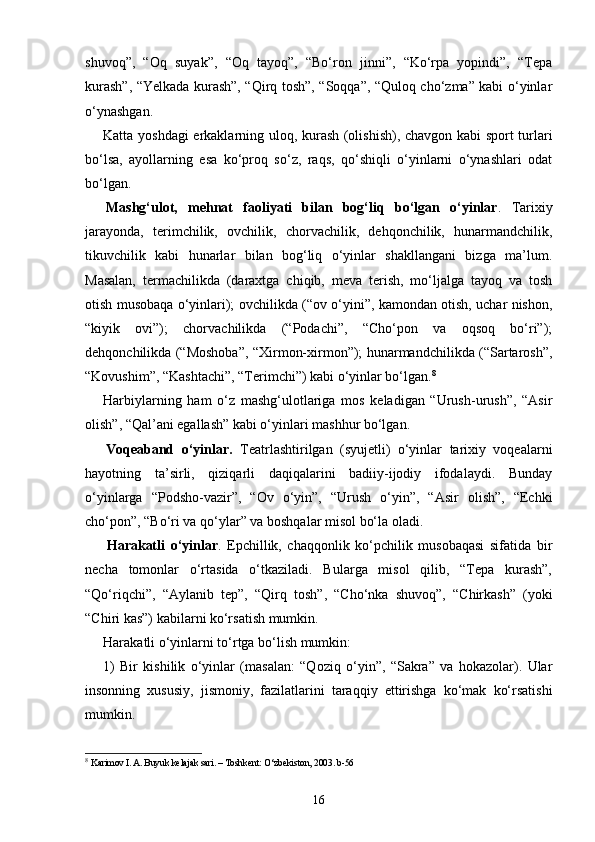 shuvoq”,   “Oq   suyak”,   “Oq   tayoq”,   “Bo‘ron   jinni”,   “Ko‘rpa   yopindi”,   “Tepa
kurash”, “Yelkada kurash”, “Qirq tosh”, “Soqqa”, “Quloq cho‘zma” kabi o‘yinlar
o‘ynashgan.
Katta yoshdagi  erkaklarning uloq, kurash (olishish), chavgon kabi sport turlari
bo‘lsa,   ayollarning   esa   ko‘proq   so‘z,   raqs,   qo‘shiqli   o‘yinlarni   o‘ynashlari   odat
bo‘lgan.
  Mashg‘ulot,   mehnat   faoliyati   bilan   bog‘liq   bo‘lgan   o‘yinlar .   Tarixiy
jarayonda,   terimchilik,   ovchilik,   chorvachilik,   dehqonchilik,   hunarmandchilik,
tikuvchilik   kabi   hunarlar   bilan   bog‘liq   o‘yinlar   shakllangani   bizga   ma’lum.
Masalan,   termachilikda   (daraxtga   chiqib,   meva   terish,   mo‘ljalga   tayoq   va   tosh
otish musobaqa o‘yinlari); ovchilikda (“ov o‘yini”, kamondan otish, uchar nishon,
“kiyik   ovi”);   chorvachilikda   (“Podachi”,   “Cho‘pon   va   oqsoq   bo‘ri”);
dehqonchilikda (“Moshoba”, “Xirmon-xirmon”); hunarmandchilikda (“Sartarosh”,
“Kovushim”, “Kashtachi”, “Terimchi”) kabi o‘yinlar bo‘lgan. 8
Harbiylarning   ham   o‘z   mashg‘ulotlariga   mos   keladigan   “Urush-urush”,   “Asir
olish”, “Qal’ani egallash” kabi o‘yinlari mashhur bo‘lgan.
  Voqeaband   o‘yinlar.   Teatrlashtirilgan   (syujetli)   o‘yinlar   tarixiy   voqealarni
hayotning   ta’sirli,   qiziqarli   daqiqalarini   badiiy-ijodiy   ifodalaydi.   Bunday
o‘yinlarga   “Podsho-vazir”,   “Ov   o‘yin”,   “Urush   o‘yin”,   “Asir   olish”,   “Echki
cho‘pon”, “Bo‘ri va qo‘ylar” va boshqalar misol bo‘la oladi.
  Harakatli   o‘yinlar .   Epchillik,   chaqqonlik   ko‘pchilik   musobaqasi   sifatida   bir
necha   tomonlar   o‘rtasida   o‘tkaziladi.   Bularga   misol   qilib,   “Tepa   kurash”,
“Qo‘riqchi”,   “Aylanib   tep”,   “Qirq   tosh”,   “Cho‘nka   shuvoq”,   “Chirkash”   (yoki
“Chiri kas”) kabilarni ko‘rsatish mumkin.
Harakatli o‘yinlarni to‘rtga bo‘lish mumkin:
1)   Bir   kishilik   o‘yinlar   (masalan:   “Qoziq   o‘yin”,   “Sakra”   va   hokazolar).   Ular
insonning   xususiy,   jismoniy,   fazilatlarini   taraqqiy   ettirishga   ko‘mak   ko‘rsatishi
mumkin.
8
  Karimov I. A. Buyuk kelajak sari. – Toshkent: O‘zbekiston, 2003. b-56
16