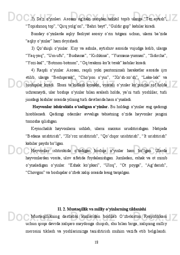 2)   So‘z   o‘yinlari.   Asosan   og‘zaki   nutqdan   tashkil   topib   ularga   “Tez   aytish”,
“Topishmoq top”, “Qirq yolg‘on”, “Bahri bayt”, “Guldir gup” kabilar kiradi.
Bunday   o‘yinlarda   aqliy   faoliyat   asosiy   o‘rin   tutgani   uchun,   ularni   ba’zida
“aqliy o‘yinlar” ham deyishadi.
3)   Qo‘shiqli   o‘yinlar.   Kuy   va   ashula,   aytishuv   asosida   vujudga   kelib,   ularga
“Yaq-yaq”,   “Um-ufu”,   “Bushama”,   “Kichkina”,   “Yurmana-yurman”,   “Sidircha”,
“Yozi-kal”, “Botmon-botmon”, “Oq terakmi-ko‘k terak” kabilar kiradi.
4)   Raqsli   o‘yinlar.   Asosan,   raqsli   yoki   pantomimali   harakatlar   asosida   ijro
etilib,   ularga   “Beshqarsak”,   “Cho‘pon   o‘yin”,   “Xo‘sh-xo‘sh”,   “Laka-lak”   va
boshqalar   kiradi.   Shuni   ta’kidlash   kerakki,   vositali   o‘yinlar   ko‘pincha   sof   holda
uchramaydi,   ular   boshqa   o‘yinlar   bilan   aralash   holda,   ya’ni   turli   yoshlilar,   turli
jinsdagi kishilar orasida yilning turli davrlarida ham o‘ynaladi.
  Hayvonlar  ishtirokida o‘tadigan o‘yinlar.   Bu holdagi  o‘yinlar  eng  qadimgi
hisoblanadi.   Qadimgi   odamlar   avvaliga   tabiatning   o‘zida   hayvonlar   jangini
tomosha qilishgan.
Keyinchalik   hayvonlarni   ushlab,   ularni   maxsus   urushtirishgan.   Natijada
“Bedana   urishtirish”,   “Xo‘roz   urishtirish”,   “Qo‘chqor   urishtirish”,   “It   urishtirish”
kabilar paydo bo‘lgan.
Hayvonlar   ishtirokida   o‘tadigan   boshqa   o‘yinlar   ham   bo‘lgan.   Ularda
hayvonlardan   vosita,   ulov   sifatida   foydalanishgan.   Jumladan,   eshak   va   ot   minib
o‘ynaladigan   o‘yinlar.   “Eshak   ko‘pkari”,   “Uloq”,   “Ot   poyga”,   “Ag‘darish”,
“Chovgon” va boshqalar o‘zbek xalqi orasida keng tarqalgan.
II. 2. Mustaqillik va milliy o‘yinlarning tiklanishi
Mustaqillikning   dastlabki   kunlaridan   boshlab   O‘zbekiston   Respublikasi
uchun qisqa davrda xalqaro maydonga chiqish, shu bilan birga, xalqning milliy
merosini   tiklash   va   yoshlarimizga   tanishtirish   muhim   vazifa   etib   belgilandi.
18
