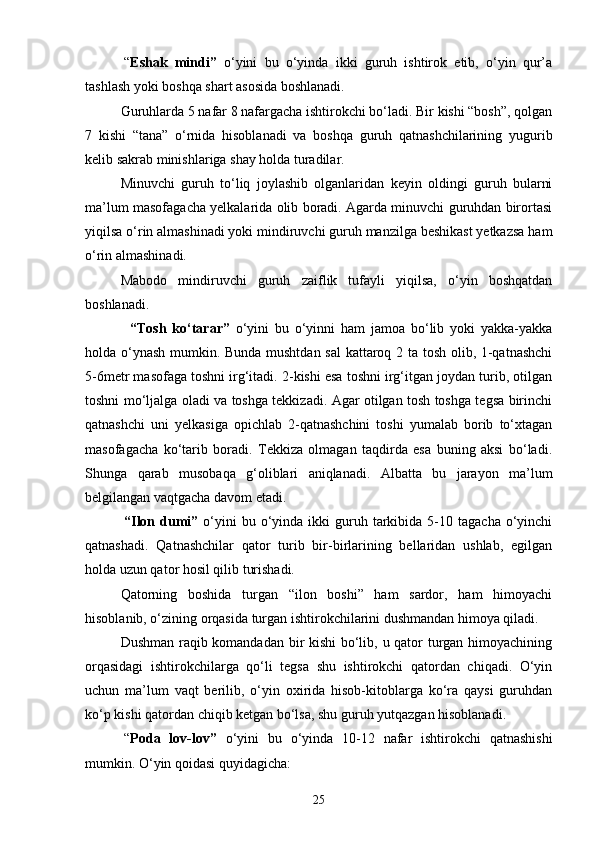 “ Eshak   mindi”   o‘yini   bu   o‘yinda   ikki   guruh   ishtirok   etib,   o‘yin   qur’a
tashlash yoki boshqa shart asosida boshlanadi. 
Guruhlarda 5 nafar 8 nafargacha ishtirokchi bo‘ladi. Bir kishi “bosh”, qolgan
7   kishi   “tana”   o‘rnida   hisoblanadi   va   boshqa   guruh   qatnashchilarining   yugurib
kelib sakrab minishlariga shay holda turadilar.
Minuvchi   guruh   to‘liq   joylashib   olganlaridan   keyin   oldingi   guruh   bularni
ma’lum masofagacha yelkalarida olib boradi. Agarda minuvchi guruhdan birortasi
yiqilsa o‘rin almashinadi yoki mindiruvchi guruh manzilga beshikast yetkazsa ham
o‘rin almashinadi.
Mabodo   mindiruvchi   guruh   zaiflik   tufayli   yiqilsa,   o‘yin   boshqatdan
boshlanadi.
    “Tosh   ko‘tarar”   o‘yini   bu   o‘yinni   ham   jamoa   bo‘lib   yoki   yakka-yakka
holda o‘ynash mumkin. Bunda mushtdan sal  kattaroq 2 ta tosh olib, 1-qatnashchi
5-6metr masofaga toshni irg‘itadi. 2-kishi esa toshni irg‘itgan joydan turib, otilgan
toshni mo‘ljalga oladi va toshga tekkizadi. Agar otilgan tosh toshga tegsa birinchi
qatnashchi   uni   yelkasiga   opichlab   2-qatnashchini   toshi   yumalab   borib   to‘xtagan
masofagacha   ko‘tarib   boradi.   Tekkiza   olmagan   taqdirda   esa   buning   aksi   bo‘ladi.
Shunga   qarab   musobaqa   g‘oliblari   aniqlanadi.   Albatta   bu   jarayon   ma’lum
belgilangan vaqtgacha davom etadi.
  “Ilon  dumi”   o‘yini  bu  o‘yinda  ikki   guruh  tarkibida  5-10  tagacha  o‘yinchi
qatnashadi.   Qatnashchilar   qator   turib   bir-birlarining   bellaridan   ushlab,   egilgan
holda uzun qator hosil qilib turishadi. 
Qatorning   boshida   turgan   “ilon   boshi”   ham   sardor,   ham   himoyachi
hisoblanib, o‘zining orqasida turgan ishtirokchilarini dushmandan himoya qiladi. 
Dushman raqib komandadan bir kishi bo‘lib, u qator turgan himoyachining
orqasidagi   ishtirokchilarga   qo‘li   tegsa   shu   ishtirokchi   qatordan   chiqadi.   O‘yin
uchun   ma’lum   vaqt   berilib,   o‘yin   oxirida   hisob-kitoblarga   ko‘ra   qaysi   guruhdan
ko‘p kishi qatordan chiqib ketgan bo‘lsa, shu guruh yutqazgan hisoblanadi.
  “ Poda   lov-lov”   o‘yini   bu   o‘yinda   10-12   nafar   ishtirokchi   qatnashishi
mumkin. O‘yin qoidasi quyidagicha:
25