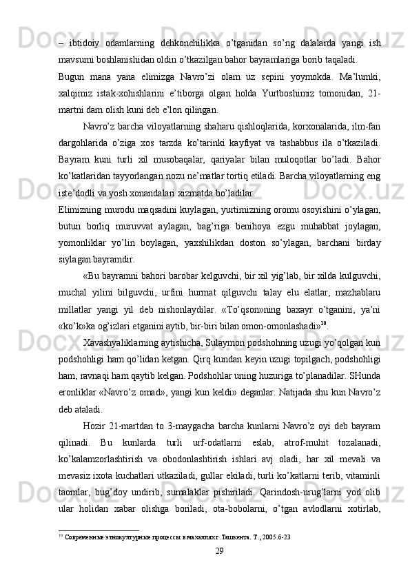 –   ibtidoiy   odamlarning   dehkonchilikka   o’tganidan   so’ng   dalalarda   yangi   ish
mavsumi boshlanishidan oldin o’tkazilgan bahor bayramlariga borib taqaladi.
Bugun   mana   yana   elimizga   Navro’zi   olam   uz   sepini   yoymokda.   Ma’lumki,
xalqimiz   istak-xohishlarini   e’tiborga   olgan   holda   Yurtboshimiz   tomonidan,   21-
martni dam olish kuni deb e’lon qilingan.
Navro’z barcha viloyatlarning shaharu qishloqlarida, korxonalarida, ilm-fan
dargohlarida   o’ziga   xos   tarzda   ko’tarinki   kayfiyat   va   tashabbus   ila   o’tkaziladi.
Bayram   kuni   turli   xil   musobaqalar,   qariyalar   bilan   muloqotlar   bo’ladi.   Bahor
ko’katlaridan tayyorlangan nozu ne’matlar tortiq etiladi. Barcha viloyatlarning eng
iste’dodli va yosh xonandalari xizmatda bo’ladilar.
Elimizning murodu maqsadini kuylagan, yurtimizning oromu osoyishini o’ylagan,
butun   borliq   muruvvat   aylagan,   bag’riga   benihoya   ezgu   muhabbat   joylagan,
yomonliklar   yo’lin   boylagan,   yaxshilikdan   doston   so’ylagan,   barchani   birday
siylagan bayramdir.
«Bu bayramni bahori barobar kelguvchi, bir xil yig’lab, bir xilda kulguvchi,
muchal   yilini   bilguvchi,   urfini   hurmat   qilguvchi   talay   elu   elatlar,   mazhablaru
millatlar   yangi   yil   deb   nishonlaydilar.   «To’qson»ning   baxayr   o’tganini,   ya’ni
«ko’k»ka og’izlari etganini aytib, bir-biri bilan omon-omonlashadi» 10
.
Xavashyaliklarning aytishicha, Sulaymon podshohning uzugi yo’qolgan kun
podshohligi ham qo’lidan ketgan. Qirq kundan keyin uzugi topilgach, podshohligi
ham, ravnaqi ham qaytib kelgan. Podshohlar uning huzuriga to’planadilar. SHunda
eronliklar «Navro’z omad», yangi kun keldi» deganlar. Natijada shu kun Navro’z
deb ataladi.
Hozir   21-martdan   to   3-maygacha   barcha   kunlarni   Navro’z   oyi   deb   bayram
qilinadi.   Bu   kunlarda   turli   urf-odatlarni   eslab,   atrof-muhit   tozalanadi,
ko’kalamzorlashtirish   va   obodonlashtirish   ishlari   avj   oladi,   har   xil   mevali   va
mevasiz ixota kuchatlari utkaziladi, gullar ekiladi, turli ko’katlarni terib, vitaminli
taomlar,   bug’doy   undirib,   sumalaklar   pishiriladi.   Qarindosh-urug’larni   yod   olib
ular   holidan   xabar   olishga   boriladi,   ota-bobolarni,   o’tgan   avlodlarni   xotirlab,
10
  Современные этнокултурные процессы в махаллях г.Ташкента. Т., 2005.б-23
29