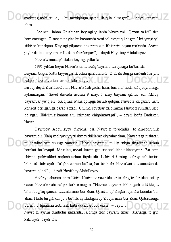 ayolning   aybi   shuki,   u   bu   tazyiqlarga   qarshilik   qila   olmagan”,   –   deydi   tarixchi
olim.
“Ikkinchi   Jahon   Urushidan   keyingi   yillarda   Navro`zni   “Qozon   to`ldi”   deb
ham atashgan. O’troq turkiylar bu bayramda yetti xil ovqat qilishgan. Uni yangi yil
sifatida kutishgan. Keyingi yilgacha qozonimiz to`lib tursin degan ma`noda. Ayrim
joylarda lola bayrami sifatida nishonlangan”, – deydi Hayitboy Abdullayev.
Navro’z mustaqillikdan keyingi yillarda.
1991-yildan keyin Navro`z umumxalq bayrami darajasiga ko`tarildi.
Bayram bugun katta tayyorgarlik bilan qarshilanadi. O`zbekiston prezidenti har yili
xalqni Navro`z bilan rasman tabriklaydi.
Biroq, deydi sharhlovchilar, Navro’z haligacha ham, tom ma’noda xalq bayramiga
aylanmagan.   “Sovet   davrida   asosan   9   may,   1   may   bayram   qilinar   edi.   Milliy
bayramlar yo`q edi. Xalqimiz o’sha qolipga tushib qolgan. Navro’z kelganini ham
konsert berilganiga qarab sezadi. Chunki sovetlar xalqimizni Navro`z ruhidan uzib
qo`ygan.   Xalqimiz   hamon   shu   izimdan   chiqolmayapti”,   –   deydi   hofiz   Dadaxon
Hasan.
Hayitboy   Abdullayev   fikricha   esa   Navro`z   to`qchilik,   to`kin-sochinlik
bayramidir. Xalq moliyaviy yetishmovchilikdan qiynalar ekan, Navro`zga nisbatan
munosabat   ham   shunga   yarasha.   “Hozir   bayramni   milliy   ruhga   singdirish   uchun
harakat   bo`layapti.   Masalan,   avval   kuzatilgan   shanbaliklar   tiklanayapti.   Bu   ham
ehtimol   pokizalikni   saqlash   uchun   foydalidir.   Lekin   4-5   ming   kishiga   osh   berish
bilan ish bitmaydi. To`qlik zamon bo`lsa, har bir kishi Navro`zni o`z xonadonida
bayram qiladi”, – deydi Hayitboy Abdullayev.
Adabiyotshunos   olim   Naim   Karimov   nazarida   tarix   chig`iriqlaridan   qat`iy
nazar   Navro`z   ruhi   xalqni   tark   etmagan.   “Navroz   bayrami   tiklangach   bildikki,   u
bilan bog`liq qancha udumlarimiz bor ekan. Qancha qo`shiqlar, qancha taomlar bor
ekan. Hatto birgalikda jo`r bo`lib, aytiladigan qo`shiqlarimiz bor ekan. Qabristonga
borish, o’tganlarni xotirlash kabi udumlari bor ekan”, – deydi u.
Navro`z,   ayrim   dindorlar   nazarida,   islomga   xos   bayram   emas.   Shariatga   to’g’ri
kelmaydi, deydi ular.
32