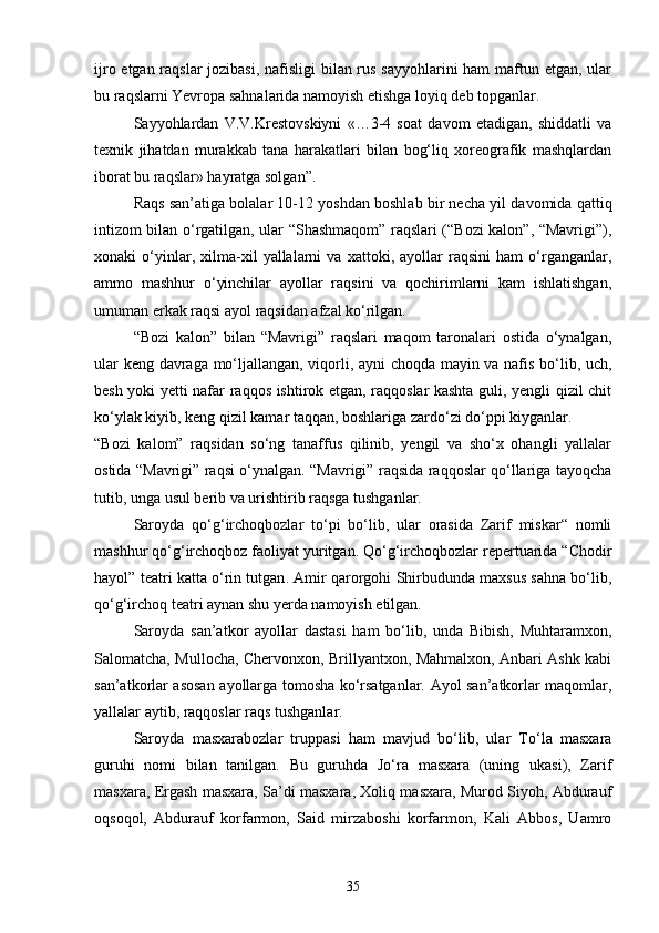 ijro etgan raqslar  jozibasi, nafisligi bilan rus sayyohlarini  ham  maftun etgan, ular
bu raqslarni Yevropa sahnalarida namoyish etishga loyiq deb topganlar. 
Sayyohlardan   V.V.Krestovskiyni   «…3-4   soat   davom   etadigan,   shiddatli   va
texnik   jihatdan   murakkab   tana   harakatlari   bilan   bog‘liq   xoreografik   mashqlardan
iborat bu raqslar» hayratga solgan”.
Raqs san’atiga bolalar 10-12 yoshdan boshlab bir necha yil davomida qattiq
intizom bilan o‘rgatilgan, ular “Shashmaqom” raqslari (“Bozi kalon”, “Mavrigi”),
xonaki   o‘yinlar,   xilma-xil   yallalarni   va   xattoki,   ayollar   raqsini   ham   o‘rganganlar,
ammo   mashhur   o‘yinchilar   ayollar   raqsini   va   qochirimlarni   kam   ishlatishgan,
umuman erkak raqsi ayol raqsidan afzal ko‘rilgan.
“Bozi   kalon”   bilan   “Mavrigi”   raqslari   maqom   taronalari   ostida   o‘ynalgan,
ular keng davraga mo‘ljallangan, viqorli, ayni choqda mayin va nafis bo‘lib, uch,
besh yoki yetti nafar raqqos ishtirok etgan, raqqoslar kashta guli, yengli qizil chit
ko‘ylak kiyib, keng qizil kamar taqqan, boshlariga zardo‘zi do‘ppi kiyganlar.
“Bozi   kalom”   raqsidan   so‘ng   tanaffus   qilinib,   yengil   va   sho‘x   ohangli   yallalar
ostida “Mavrigi” raqsi o‘ynalgan. “Mavrigi” raqsida raqqoslar qo‘llariga tayoqcha
tutib, unga usul berib va urishtirib raqsga tushganlar.
Saroyda   qo‘g‘irchoqbozlar   to‘pi   bo‘lib,   ular   orasida   Zarif   miskar“   nomli
mashhur qo‘g‘irchoqboz faoliyat yuritgan. Qo‘g‘irchoqbozlar repertuarida “Chodir
hayol” teatri katta o‘rin tutgan . Amir qarorgohi Shirbudunda maxsus sahna bo‘lib,
qo‘g‘irchoq teatri aynan shu yerda namoyish etilgan.
Saroyda   san’atkor   ayollar   dastasi   ham   bo‘lib,   unda   Bibish,   Muhtaramxon,
Salomatcha, Mullocha, Chervonxon, Brillyantxon, Mahmalxon, Anbari Ashk kabi
san’atkorlar asosan ayollarga tomosha ko‘rsatganlar. Ayol san’atkorlar maqomlar,
yallalar aytib, raqqoslar raqs tushganlar. 
Saroyda   masxarabozlar   truppasi   ham   mavjud   bo‘lib,   ular   To‘la   masxara
guruhi   nomi   bilan   tanilgan.   Bu   guruhda   Jo‘ra   masxara   (uning   ukasi),   Zarif
masxara, Ergash masxara, Sa’di masxara, Xoliq masxara, Murod Siyoh, Abdurauf
oqsoqol,   Abdurauf   korfarmon,   Said   mirzaboshi   korfarmon,   Kali   Abbos,   Uamro
35