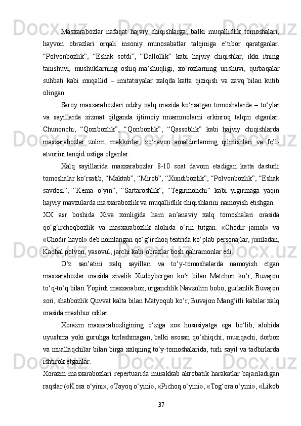 Masxarabozlar   nafaqat   hajviy   chiqishlarga,   balki   muqallidlik   tomoshalari,
hayvon   obrazlari   orqali   insoniy   munosabatlar   talqiniga   e’tibor   qaratganlar.
“Polvonbozlik”,   “Eshak   sotdi”,   “Dallollik”   kabi   hajviy   chiqishlar,   ikki   itning
tanishuvi,   mushuklarning   oshiq-ma’shuqligi,   xo‘rozlarning   urishuvi,   qurbaqalar
suhbati   kabi   muqallid   –   imitatsiyalar   xalqda   katta   qiziqish   va   zavq   bilan   kutib
olingan.
Saroy masxarabozlari  oddiy xalq orasida ko‘rsatgan tomoshalarda – to‘ylar
va   sayillarda   xizmat   qilganda   ijtimoiy   muammolarni   erkinroq   talqin   etganlar.
Chunonchi,   “Qozibozlik”,   “Qoribozlik”,   “Qassoblik”   kabi   hajviy   chiqishlarda
masxarabozlar   zolim,   makkorlar,   zo‘ravon   amaldorlarning   qilmishlari   va   fe’l-
atvorini tanqid ostiga olganlar.
Xalq   sayillarida   masxarabozlar   8-10   soat   davom   etadigan   katta   dasturli
tomoshalar ko‘rsatib, “Maktab”, “Mirob”, “Xundibozlik”, “Polvonbozlik”, “Eshak
savdosi”,   “Kema   o‘yin”,   “Sartaroshlik”,   “Tegirmonchi”   kabi   yigirmaga   yaqin
hajviy mavzularda masxarabozlik va muqallidlik chiqishlarini namoyish etishgan.
XX   asr   boshida   Xiva   xonligida   ham   an’anaviy   xalq   tomoshalari   orasida
qo‘g‘irchoqbozlik   va   masxarabozlik   alohida   o‘rin   tutgan.   «Chodir   jamol»   va
«Chodir hayol» deb nomlangan qo‘g‘irchoq teatrida ko‘plab personajlar, jumladan,
Kachal polvon, yasovul, jarchi kabi obrazlar bosh qahramonlar edi. 
O‘z   san’atini   xalq   sayillari   va   to‘y-tomoshalarda   namoyish   etgan
masxarabozlar   orasida   xivalik   Xudoybergan   ko‘r   bilan   Matchon   ko‘r,   Buvajon
to‘q-to‘q bilan Yopirdi masxaraboz, urganchlik Navzolim bobo, gurlanlik Buvajon
sori, shabbozlik Quvvat kalta bilan Matyoqub ko‘r, Buvajon Mang‘itli kabilar xalq
orasida mashhur edilar . 
Xorazm   masxarabozligining   o‘ziga   xos   hususiyatga   ega   bo‘lib,   alohida
uyushma  yoki  guruhga  birlashmagan,  balki   asosan   qo‘shiqchi,  musiqachi,  dorboz
va muallaqchilar bilan birga xalqning to‘y-tomoshalarida, turli sayil va tadbirlarda
ishtirok etganlar.
Xorazm   masxarabozlari   repertuarida   murakkab   akrobatik   harakatlar   bajariladigan
raqslar («Kosa o‘yini», «Tayoq o‘yini», «Pichoq o‘yini», «Tog‘ora o‘yini», «Likob
37