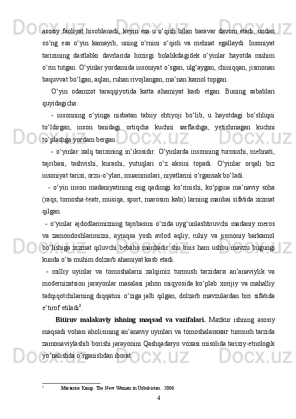 asosiy   faoliyat   hisoblanadi,   keyin   esa   u   o‘qish   bilan   baravar   davom   etadi,   undan
so‘ng   esa   o‘yin   kamayib,   uning   o‘rnini   o‘qish   va   mehnat   egallaydi.   Insoniyat
tarixining   dastlabki   davrlarida   hozirgi   bolalikdagidek   o‘yinlar   hayotda   muhim
o‘rin tutgan. O‘yinlar yordamida insoniyat o‘sgan, ulg‘aygan, chiniqqan, jismonan
baquvvat bo‘lgan, aqlan, ruhan rivojlangan, ma’nan kamol topgan.
O‘yin   odamzot   taraqqiyotida   katta   ahamiyat   kasb   etgan.   Buning   sabablari
quyidagicha:
-   insonning   o‘yinga   nisbatan   tabiiy   ehtiyoji   bo‘lib,   u   hayotdagi   bo‘shliqni
to‘ldirgan,   inson   tanidagi   ortiqcha   kuchni   sarflashga,   yetishmagan   kuchni
to‘plashga yordam bergan.
-   o‘yinlar   xalq   tarixining   in’ikosidir.   O‘yinlarda   insonning   turmushi,   mehnati,
tajribasi,   tashvishi,   kurashi,   yutuqlari   o‘z   aksini   topadi.   O‘yinlar   orqali   biz
insoniyat tarixi, orzu-o‘ylari, muammolari, niyatlarini o‘rgansak bo‘ladi.
    -   o‘yin   inson   madaniyatining   eng   qadimgi   ko‘rinishi,   ko‘pgina   ma’naviy   soha
(raqs, tomosha-teatr, musiqa, sport, marosim kabi) larning manbai sifatida xizmat
qilgan.
  -   o‘yinlar   ajdodlarimizning   tajribasini   o‘zida   uyg‘unlashtiruvchi   madaniy   meros
va   zamondoshlarimizni,   ayniqsa   yosh   avlod   aqliy,   ruhiy   va   jismoniy   barkamol
bo‘lishiga   xizmat   qiluvchi   bebaho   manbadir   shu   bois   ham   ushbu   mavzu   bugungi
kunda o‘ta muhim dolzarb ahamiyat kasb etadi. 
  -   milliy   uyinlar   va   tomoshalarni   xalqimiz   turmush   tarzidaги   an’anaviylik   va
modernizatsion   jarayonlar   masalasi   jahon   miqyosida   ko‘plab   xorijiy   va   mahalliy
tadqiqotchilarning   diqqatini   o‘ziga   jalb   qilgan,   dolzarb   mavzulardan   biri   sifatida
e’tirof etiladi 2
.
Bitiruv   malakaviy   ishning   maqsad   va   vazifalari.   Mazkur   ishning   asosiy
maqsadi vohasi aholisining an’anaviy uyinlari va tomoshalarнинг turmush tarzida
zamonaviylashib borishi jarayonini Qashqadaryo voxasi misolida tarixiy-etnologik
yo‘nalishda o‘rganishdan iborat.
2
 Marianne Kamp. The New Woman in Uzbekistan.  2006.
4 