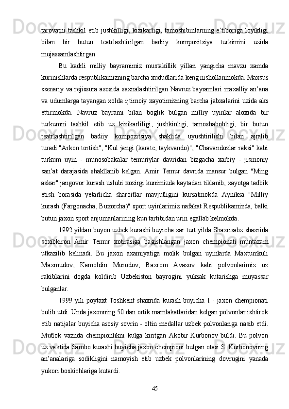 tarovatni  tashkil  etib jushkilligi, kizikarligi, tamoshibinlarning e’tiboriga  loyikligi
bilan   bir   butun   teatrlashtirilgan   badiiy   kompozitsiya   turkimini   uzida
mujassamlashtirgan.
Bu   kadrli   milliy   bayramimiz   mustakillik   yillari   yangicha   mavzu   xamda
kurinishlarda respublikamizning barcha xududlarida keng nishollanmokda. Maxsus
ssenariy va rejissura asosida saxnalashtirilgan Navruz bayramlari maxalliy an’ana
va udumlarga tayangan xolda ijtimoiy xayotimizning barcha jabxalarini uzida aks
ettirmokda.   Navruz   bayrami   bilan   boglik   bulgan   milliy   uyinlar   aloxida   bir
turkumni   tashkil   etib   uz   kizikarliligi,   jushkinligi,   tamoshabobligi,   bir   butun
teatrlashtirilgan   badiiy   kompozitsiya   shaklida   uyushtirilishi   bilan   ajralib
turadi."Arkon tortish", "Kul jangi (karate, taykvando)", "Chavandozlar raksi" kabi
turkum   uyin   -   munosobakalar   temuriylar   davridan   bizgacha   xarbiy   -   jismoniy
san’at   darajasida   shakllanib   kelgan.   Amir   Temur   davrida   mansur   bulgan   "Ming
askar" jangovor kurash uslubi xozirgi kunimizda kaytadan tiklanib, xayotga tadbik
etish   borasida   yetarlicha   sharoitlar   mavjutligini   kursatmokda   Ayniksa   "Milliy
kurash (Fargonacha, Buxorcha)" sport uyinlarimiz nafakat Respublikamizda, balki
butun jaxon sport anjumanlarining kun tartibidan urin egallab kelmokda.
1992 yildan buyon uzbek kurashi buyicha xar turt yilda Shaxrisabz shaxrida
soxibkiron   Amir   Temur   xotirasiga   bagishlangan   jaxon   chempionati   muntazam
utkazilib   kelinadi.   Bu   jaxon   axamiyatiga   molik   bulgan   uyinlarda   Maxtumkuli
Maxmudov,   Kamoldin   Murodov,   Baxrom   Avazov   kabi   polvonlarimiz   uz
rakiblarini   dogda   koldirib   Uzbekiston   bayrogini   yuksak   kutarishga   muyassar
bulganlar.
1999   yili   poytaxt   Toshkent   shaxrida   kurash   buyicha   I   -   jaxon   chempionati
bulib utdi. Unda jaxonning 50 dan ortik mamlakatlaridan kelgan polvonlar ishtirok
etib natijalar buyicha asosiy sovrin - oltin medallar uzbek polvonlariga nasib etdi.
Mutlok   vaznda   chempionlikni   kulga   kiritgan   Akobir   Kurbonov   buldi.   Bu   polvon
uz vaktida Sambo kurashi buyicha jaxon chempioni bulgan otasi S. Kurbonovning
an’analariga   sodikligini   namoyish   etib   uzbek   polvonlarining   dovrugini   yanada
yukori boskichlariga kutardi.
45 