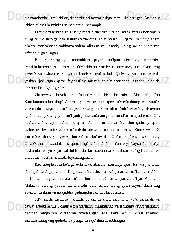 masxarabozlar, kizikchilar, sirk artistlari tayyorlashga katta urin berilgan. Bu ijodiy
ishlar kelajakda uzining samamarsini bermoqda.
O‘zbek xalqining an’anaviy sport turlaridan biri bo‘lmish kurash   uch yarim
ming   yillik   tarixga   ega.   Kurash   o‘zbekcha   so‘z   bo‘lib,   u   qator   qadimiy   sharq
adabiy   manbalarida   yakkama-yakka   olishuv   va   ijtimoiy   ko‘ngilochar   sport   turi
sifatida tilga olingan.
Bundan   ming   yil   muqaddam   paydo   bo‘lgan   afsonaviy   Alpomish
eposida   kurash   olis   o‘tmishda   O‘zbekiston   zaminida   ommaviy   tus   olgan   eng
sevimli   va   nufuzli   sport   turi   bo‘lganligi   qayd   etiladi.   Qadimda   va   o‘rta   asrlarda
yashab   ijod   etgan   qator   faylasuf   va   tarixchilar   o‘z   asarlarida   kurashni   alohida
ehtirom ila tilga olganlar.
Sharqning   buyuk   mutafakkirlaridan   biri   bo‘lmish   Abu   Ali   Ibn
Sino   kurash   bilan   shug‘ullanmoq   jon   va   tan   sog‘ligini   ta’minlashning   eng   yaxshi
vositasidir,   deya   e’tirof   etgan.   Shunga   qaramasdan   hali-hanuz   kurash   aynan
qachon va qaerda paydo bo‘lganligi xususida aniq ma’lumotlar mavjud emas. O‘z
navbatida   bunday   mavhumlik   qator   olimlar   tomonidan   kurashni   qadimiy   sport
turlaridan   biri   sifatida   e’tirof   etilishi   uchun   to‘siq   bo‘la   olmadi.   Eramizning   IX
asrida   kurash   rivoji   yangi   bosqichga   ko‘tarildi.   O‘sha   kezlarda   zamonaviy
O‘zbekiston   hududida   istiqomat   qiluvchi   aholi   an’anaviy   bayramlar,   to‘y-
hashamlar   va   yirik   jamoatchilik   tadbirlari   davomida   kurashdan   ko‘ngil   ochish   va
dam olish vositasi sifatida foydalanganlar. 
Keyinroq   kurash   ko‘ngil   ochish   vositasidan   mustaqil   sport   turi   va   jismoniy
chiniqish usuliga aylandi. Eng kuchli kurashchilar xalq orasida ma’lumu-mashhur
bo‘lib,  ular   haqida  afsonalar  to‘qila  boshlandi.  XII  asrda   yashab   o‘tgan  Pahlavon
Mahmud   buning   yaqqol   namunasidir.   Hali-hanuz   uning   qabri   ziyoratchilarning
sevimli maskani va muqaddas qadamjolardan biri hisoblanadi.
XIV   asrda   insoniyat   tarixida   yorqin   iz   qoldirgan   tengi   yo‘q   sarkarda   va
davlat  arbobi   Amir   Temur  o‘z  askarlarini   chiniqtirish  va  jismoniy  tayyorgarligini
oshirish   maqsadida   kurashdan   foydalangan.   Ma’lumki,   Amir   Temur   armiyasi
zamonasining eng qudratli va yengilmas qo‘shini hisoblangan.
49