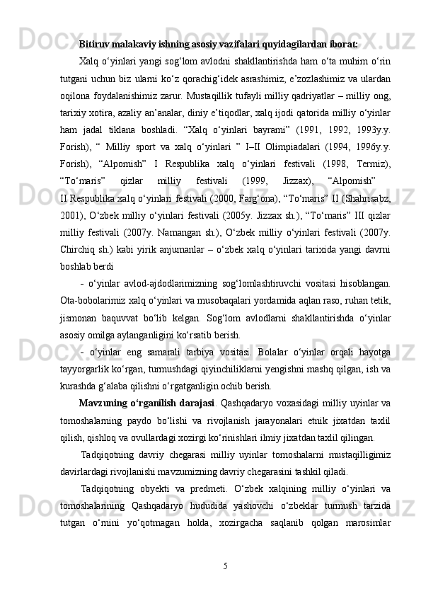 Bitiruv malakaviy ishning asosiy vazifalari quyidagilardan iborat:
Xalq o‘yinlari  yangi   sog‘lom  avlodni   shakllantirishda  ham  o‘ta muhim   o‘rin
tutgani   uchun   biz   ularni   ko‘z   qorachig‘idek   asrashimiz,   e’zozlashimiz   va   ulardan
oqilona foydalanishimiz zarur. Mustaqillik tufayli milliy qadriyatlar – milliy ong,
tarixiy xotira, azaliy an’analar, diniy e’tiqodlar, xalq ijodi qatorida milliy o‘yinlar
ham   jadal   tiklana   boshladi.   “Xalq   o‘yinlari   bayrami”   (1991,   1992,   1993y.y.
Forish),   “   Milliy   sport   va   xalq   o‘yinlari   ”   I–II   Olimpiadalari   (1994,   1996y.y.
Forish),   “Alpomish”   I   Respublika   xalq   o‘yinlari   festivali   (1998,   Termiz),
“To‘maris”   qizlar   milliy   festivali   (1999,   Jizzax),   “Alpomish”  
II Respublika xalq o‘yinlari festivali (2000, Farg‘ona), “To‘maris” II (Shahrisabz,
2001),   O‘zbek   milliy   o‘yinlari   festivali   (2005y.   Jizzax   sh.),   “To‘maris”   III   qizlar
milliy   festivali   (2007y.   Namangan   sh.),   O‘zbek   milliy   o‘yinlari   festivali   (2007y.
Chirchiq   sh.)   kabi   yirik   anjumanlar   –   o‘zbek   xalq   o‘yinlari   tarixida   yangi   davrni
boshlab berdi
-   o‘yinlar   avlod-ajdodlarimizning   sog‘lomlashtiruvchi   vositasi   hisoblangan.
Ota-bobolarimiz xalq o‘yinlari va musobaqalari yordamida aqlan raso, ruhan tetik,
jismonan   baquvvat   bo‘lib   kelgan.   Sog‘lom   avlodlarni   shakllantirishda   o‘yinlar
asosiy omilga aylanganligini ko‘rsatib berish.
-   o‘yinlar   eng   samarali   tarbiya   vositasi.   Bolalar   o‘yinlar   orqali   hayotga
tayyorgarlik ko‘rgan, turmushdagi qiyinchiliklarni yengishni mashq qilgan, ish va
kurashda g‘alaba qilishni o‘rgatganligin ochib berish.
Mavzuning  o‘rganilish  darajasi .  Qashqadaryo  voxasidagi  milliy  uyinlar  va
tomoshalarning   paydo   bo‘lishi   va   rivojlanish   jarayonalari   etnik   jixatdan   taxlil
qilish, qishloq va ovullardagi xozirgi ko‘rinishlari ilmiy jixatdan taxlil qilingan.
Tadqiqotning   davriy   chegarasi   milliy   uyinlar   tomoshalarni   mustaqilligimiz
davirlardagi rivojlanishi mavzumizning davriy chegarasini tashkil qiladi.
Tadqiqotning   obyekti   va   predmeti .   O‘zbek   xalqining   milliy   o‘yinlari   va
tomoshalarining   Qashqadaryo   hududida   yashovchi   o‘zbeklar   turmush   tarzida
tutgan   o‘rnini   yo‘qotmagan   holda,   xozirgacha   saqlanib   qolgan   marosimlar
5