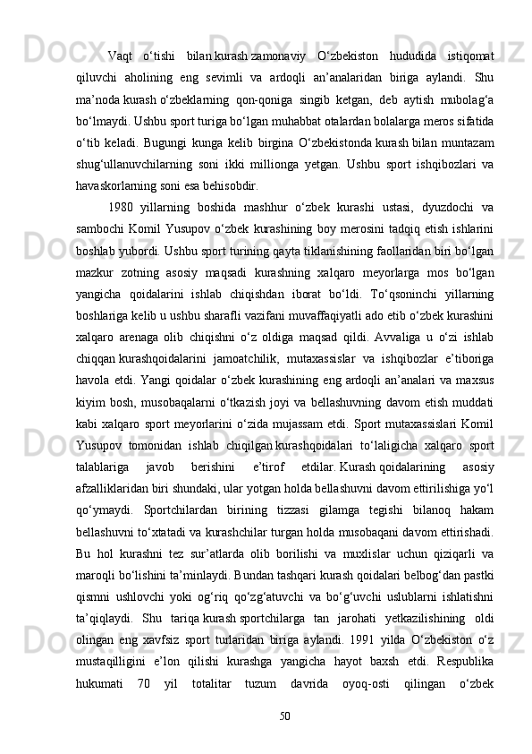 Vaqt   o‘tishi   bilan   kurash   zamonaviy   O‘zbekiston   hududida   istiqomat
qiluvchi   aholining   eng   sevimli   va   ardoqli   an’analaridan   biriga   aylandi.   Shu
ma’noda   kurash   o‘zbeklarning   qon-qoniga   singib   ketgan,   deb   aytish   mubolag‘a
bo‘lmaydi. Ushbu sport turiga bo‘lgan muhabbat otalardan bolalarga meros sifatida
o‘tib   keladi.   Bugungi   kunga   kelib   birgina   O‘zbekistonda   kurash   bilan   muntazam
shug‘ullanuvchilarning   soni   ikki   millionga   yetgan.   Ushbu   sport   ishqibozlari   va
havaskorlarning soni esa behisobdir.
1980   yillarning   boshida   mashhur   o‘zbek   kurashi   ustasi,   dyuzdochi   va
sambochi   Komil   Yusupov   o‘zbek   kurashining   boy   merosini   tadqiq   etish   ishlarini
boshlab yubordi. Ushbu sport turining qayta tiklanishining faollaridan biri bo‘lgan
mazkur   zotning   asosiy   maqsadi   kurashning   xalqaro   meyorlarga   mos   bo‘lgan
yangicha   qoidalarini   ishlab   chiqishdan   iborat   bo‘ldi.   To‘qsoninchi   yillarning
boshlariga kelib u ushbu sharafli vazifani muvaffaqiyatli ado etib o‘zbek kurashini
xalqaro   arenaga   olib   chiqishni   o‘z   oldiga   maqsad   qildi.   Avvaliga   u   o‘zi   ishlab
chiqqan   kurashqoidalarini   jamoatchilik,   mutaxassislar   va   ishqibozlar   e’tiboriga
havola   etdi.  Yangi   qoidalar   o‘zbek  kurashining   eng   ardoqli   an’analari   va   maxsus
kiyim   bosh,   musobaqalarni   o‘tkazish   joyi   va   bellashuvning   davom   etish   muddati
kabi   xalqaro   sport   meyorlarini   o‘zida   mujassam   etdi.   Sport   mutaxassislari   Komil
Yusupov   tomonidan   ishlab   chiqilgan   kurashqoidalari   to‘laligicha   xalqaro   sport
talablariga   javob   berishini   e’tirof   etdilar.   Kurash   qoidalarining   asosiy
afzalliklaridan biri shundaki, ular yotgan holda bellashuvni davom ettirilishiga yo‘l
qo‘ymaydi.   Sportchilardan   birining   tizzasi   gilamga   tegishi   bilanoq   hakam
bellashuvni to‘xtatadi va kurashchilar turgan holda musobaqani davom ettirishadi.
Bu   hol   kurashni   tez   sur’atlarda   olib   borilishi   va   muxlislar   uchun   qiziqarli   va
maroqli bo‘lishini ta’minlaydi. Bundan tashqari   kurash   qoidalari belbog‘dan pastki
qismni   ushlovchi   yoki   og‘riq   qo‘zg‘atuvchi   va   bo‘g‘uvchi   uslublarni   ishlatishni
ta’qiqlaydi.   Shu   tariqa   kurash   sportchilarga   tan   jarohati   yetkazilishining   oldi
olingan   eng   xavfsiz   sport   turlaridan   biriga   aylandi.   1991   yilda   O‘zbekiston   o‘z
mustaqilligini   e’lon   qilishi   kurashga   yangicha   hayot   baxsh   etdi.   Respublika
hukumati   70   yil   totalitar   tuzum   davrida   oyoq-osti   qilingan   o‘zbek
50 