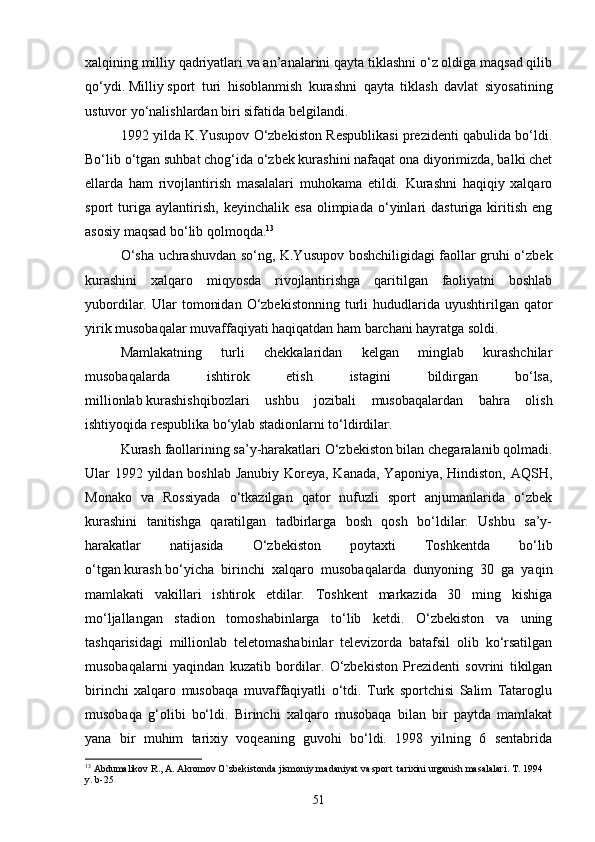 xalqining   milliy   qadriyatlari va an’analarini qayta tiklashni o‘z oldiga maqsad qilib
qo‘ydi.   Milliy   sport   turi   hisoblanmish   kurashni   qayta   tiklash   davlat   siyosatining
ustuvor yo‘nalishlardan biri sifatida belgilandi.
1992 yilda K.Yusupov O‘zbekiston Respublikasi prezidenti qabulida bo‘ldi.
Bo‘lib o‘tgan suhbat chog‘ida o‘zbek kurashini nafaqat ona diyorimizda, balki chet
ellarda   ham   rivojlantirish   masalalari   muhokama   etildi.   Kurashni   haqiqiy   xalqaro
sport   turiga   aylantirish,   keyinchalik   esa   olimpiada   o‘yinlari   dasturiga   kiritish   eng
asosiy maqsad bo‘lib qolmoqda. 13
O‘sha uchrashuvdan so‘ng, K.Yusupov boshchiligidagi faollar gruhi o‘zbek
kurashini   xalqaro   miqyosda   rivojlantirishga   qaritilgan   faoliyatni   boshlab
yubordilar.  Ular   tomonidan   O‘zbekistonning   turli  hududlarida  uyushtirilgan  qator
yirik musobaqalar muvaffaqiyati haqiqatdan ham barchani hayratga soldi.
Mamlakatning   turli   chekkalaridan   kelgan   minglab   kurashchilar
musobaqalarda   ishtirok   etish   istagini   bildirgan   bo‘lsa,
millionlab   kurashishqibozlari   ushbu   jozibali   musobaqalardan   bahra   olish
ishtiyoqida respublika bo‘ylab stadionlarni to‘ldirdilar.
Kurash   faollarining sa’y-harakatlari O‘zbekiston bilan chegaralanib qolmadi.
Ular 1992 yildan boshlab Janubiy Koreya, Kanada, Yaponiya, Hindiston, AQSH,
Monako   va   Rossiyada   o‘tkazilgan   qator   nufuzli   sport   anjumanlarida   o‘zbek
kurashini   tanitishga   qaratilgan   tadbirlarga   bosh   qosh   bo‘ldilar.   Ushbu   sa’y-
harakatlar   natijasida   O‘zbekiston   poytaxti   Toshkentda   bo‘lib
o‘tgan   kurash   bo‘yicha   birinchi   xalqaro   musobaqalarda   dunyoning   30   ga   yaqin
mamlakati   vakillari   ishtirok   etdilar.   Toshkent   markazida   30   ming   kishiga
mo‘ljallangan   stadion   tomoshabinlarga   to‘lib   ketdi.   O‘zbekiston   va   uning
tashqarisidagi   millionlab   teletomashabinlar   televizorda   batafsil   olib   ko‘rsatilgan
musobaqalarni   yaqindan   kuzatib   bordilar.   O‘zbekiston   Prezidenti   sovrini   tikilgan
birinchi   xalqaro   musobaqa   muvaffaqiyatli   o‘tdi.   Turk   sportchisi   Salim   Tataroglu
musobaqa   g‘olibi   bo‘ldi.   Birinchi   xalqaro   musobaqa   bilan   bir   paytda   mamlakat
yana   bir   muhim   tarixiy   voqeaning   guvohi   bo‘ldi.   1998   yilning   6   sentabrida
13
 Abdumalikov R., A. Akromov O`zbekistonda jismoniy madaniyat va sport  tarixini urganish masalalari. T. 1994 
y.  b-25
51