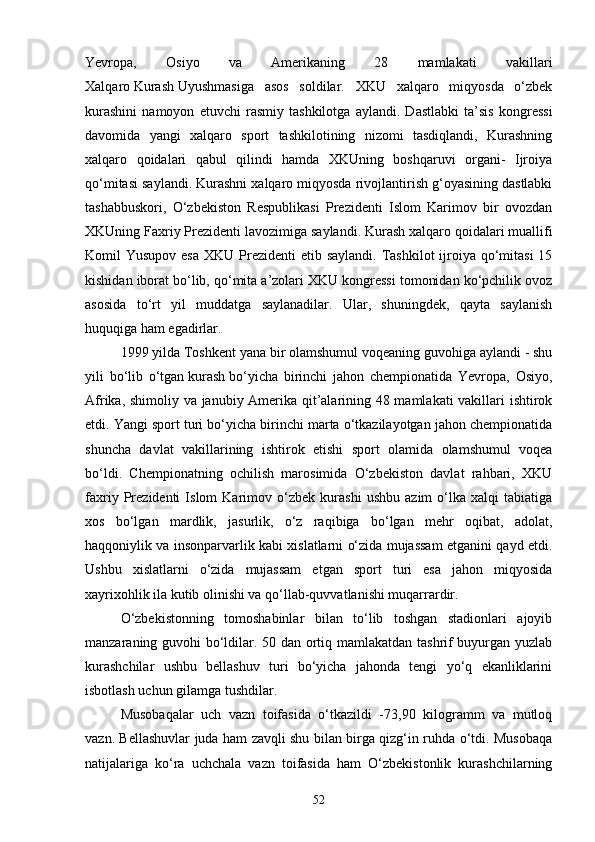 Yevropa,   Osiyo   va   Amerikaning   28   mamlakati   vakillari
Xalqaro   Kurash   Uyushmasiga   asos   soldilar.   XKU   xalqaro   miqyosda   o‘zbek
kurashini   namoyon   etuvchi   rasmiy   tashkilotga   aylandi.   Dastlabki   ta’sis   kongressi
davomida   yangi   xalqaro   sport   tashkilotining   nizomi   tasdiqlandi,   Kurashning
xalqaro   qoidalari   qabul   qilindi   hamda   XKUning   boshqaruvi   organi-   Ijroiya
qo‘mitasi saylandi. Kurashni xalqaro miqyosda rivojlantirish g‘oyasining dastlabki
tashabbuskori,   O‘zbekiston   Respublikasi   Prezidenti   Islom   Karimov   bir   ovozdan
XKUning Faxriy Prezidenti lavozimiga saylandi.   Kurash   xalqaro qoidalari muallifi
Komil  Yusupov esa  XKU Prezidenti  etib saylandi.  Tashkilot  ijroiya qo‘mitasi  15
kishidan iborat bo‘lib, qo‘mita a’zolari XKU kongressi tomonidan ko‘pchilik ovoz
asosida   to‘rt   yil   muddatga   saylanadilar.   Ular,   shuningdek,   qayta   saylanish
huquqiga ham egadirlar.
1999 yilda Toshkent yana bir olamshumul voqeaning guvohiga aylandi - shu
yili   bo‘lib   o‘tgan   kurash   bo‘yicha   birinchi   jahon   chempionatida   Yevropa,   Osiyo,
Afrika, shimoliy va janubiy Amerika qit’alarining 48 mamlakati vakillari ishtirok
etdi. Yangi sport turi bo‘yicha birinchi marta o‘tkazilayotgan jahon chempionatida
shuncha   davlat   vakillarining   ishtirok   etishi   sport   olamida   olamshumul   voqea
bo‘ldi.   Chempionatning   ochilish   marosimida   O‘zbekiston   davlat   rahbari,   XKU
faxriy   Prezidenti   Islom   Karimov   o‘zbek   kurashi   ushbu   azim   o‘lka   xalqi   tabiatiga
xos   bo‘lgan   mardlik,   jasurlik,   o‘z   raqibiga   bo‘lgan   mehr   oqibat,   adolat,
haqqoniylik va insonparvarlik kabi xislatlarni o‘zida mujassam etganini qayd etdi.
Ushbu   xislatlarni   o‘zida   mujassam   etgan   sport   turi   esa   jahon   miqyosida
xayrixohlik ila kutib olinishi va qo‘llab-quvvatlanishi muqarrardir.
O‘zbekistonning   tomoshabinlar   bilan   to‘lib   toshgan   stadionlari   ajoyib
manzaraning guvohi bo‘ldilar. 50 dan ortiq mamlakatdan tashrif buyurgan yuzlab
kurashchilar   ushbu   bellashuv   turi   bo‘yicha   jahonda   tengi   yo‘q   ekanliklarini
isbotlash uchun gilamga tushdilar.
Musobaqalar   uch   vazn   toifasida   o‘tkazildi   -73,90   kilogramm   va   mutloq
vazn. Bellashuvlar juda ham zavqli shu bilan birga qizg‘in ruhda o‘tdi. Musobaqa
natijalariga   ko‘ra   uchchala   vazn   toifasida   ham   O‘zbekistonlik   kurashchilarning
52