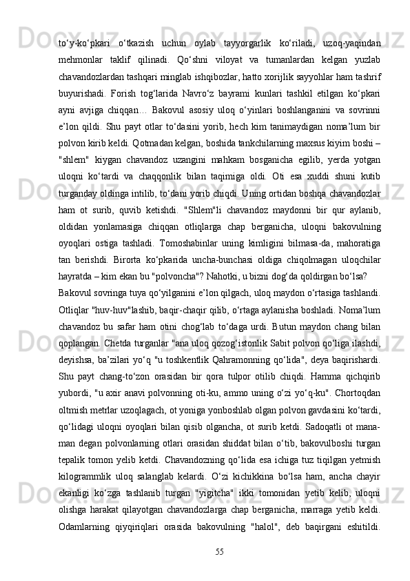 to‘y-ko‘pkari   o‘tkazish   uchun   oylab   tayyorgarlik   ko‘riladi,   uzoq-yaqindan
mehmonlar   taklif   qilinadi.   Qo‘shni   viloyat   va   tumanlardan   kelgan   yuzlab
chavandozlardan tashqari minglab ishqibozlar, hatto xorijlik sayyohlar ham tashrif
buyurishadi.   Forish   tog‘larida   Navro‘z   bayrami   kunlari   tashkil   etilgan   ko‘pkari
ayni   avjiga   chiqqan…   Bakovul   asosiy   uloq   o‘yinlari   boshlanganini   va   sovrinni
e’lon   qildi.   Shu   payt   otlar   to‘dasini   yorib,   hech   kim   tanimaydigan   noma’lum   bir
polvon kirib keldi. Qotmadan kelgan, boshida tankchilarning maxsus kiyim boshi –
"shlem"   kiygan   chavandoz   uzangini   mahkam   bosganicha   egilib,   yerda   yotgan
uloqni   ko‘tardi   va   chaqqonlik   bilan   taqimiga   oldi.   Oti   esa   xuddi   shuni   kutib
turganday oldinga intilib, to‘dani yorib chiqdi. Uning ortidan boshqa chavandozlar
ham   ot   surib,   quvib   ketishdi.   "Shlem"li   chavandoz   maydonni   bir   qur   aylanib,
oldidan   yonlamasiga   chiqqan   otliqlarga   chap   berganicha,   uloqni   bakovulning
oyoqlari   ostiga   tashladi.   Tomoshabinlar   uning   kimligini   bilmasa-da,   mahoratiga
tan   berishdi.   Birorta   ko‘pkarida   uncha-bunchasi   oldiga   chiqolmagan   uloqchilar
hayratda – kim ekan bu "polvoncha"? Nahotki, u bizni dog‘da qoldirgan bo‘lsa? 
Bakovul sovringa tuya qo‘yilganini e’lon qilgach, uloq maydon o‘rtasiga tashlandi.
Otliqlar "huv-huv"lashib, baqir-chaqir qilib, o‘rtaga aylanisha boshladi. Noma’lum
chavandoz   bu   safar   ham   otini   chog‘lab   to‘daga   urdi.   Butun   maydon   chang   bilan
qoplangan. Chetda turganlar "ana uloq qozog‘istonlik Sabit polvon qo‘liga ilashdi,
deyishsa,  ba’zilari yo‘q "u toshkentlik Qahramonning qo‘lida", deya baqirishardi.
Shu   payt   chang-to‘zon   orasidan   bir   qora   tulpor   otilib   chiqdi.   Hamma   qichqirib
yubordi, "u axir anavi polvonning oti-ku, ammo uning o‘zi yo‘q-ku". Chortoqdan
oltmish metrlar uzoqlagach, ot yoniga yonboshlab olgan polvon gavdasini ko‘tardi,
qo‘lidagi   uloqni   oyoqlari   bilan   qisib   olgancha,   ot   surib   ketdi.   Sadoqatli   ot   mana-
man  degan  polvonlarning  otlari  orasidan   shiddat  bilan  o‘tib,  bakovulboshi   turgan
tepalik  tomon   yelib  ketdi.   Chavandozning   qo‘lida   esa   ichiga   tuz   tiqilgan   yetmish
kilogrammlik   uloq   salanglab   kelardi.   O‘zi   kichikkina   bo‘lsa   ham,   ancha   chayir
ekanligi   ko‘zga   tashlanib   turgan   "yigitcha"   ikki   tomonidan   yetib   kelib,   uloqni
olishga   harakat   qilayotgan   chavandozlarga   chap   berganicha,   marraga   yetib   keldi.
Odamlarning   qiyqiriqlari   orasida   bakovulning   "halol",   deb   baqirgani   eshitildi.
55 