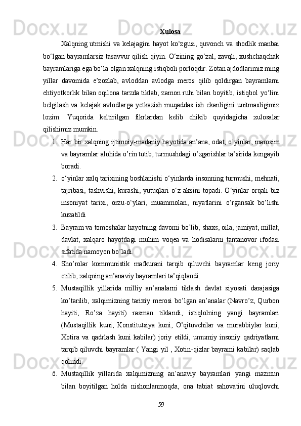 Xulosa
Xalqning utmishi  va kelajagini hayot ko‘zgusi, quvonch va shodlik manbai
bo‘lgan bayramlarsiz tasavvur qilish qiyin. O‘zining go‘zal, zavqli, xushchaqchak
bayramlariga ega bo‘la olgan xalqning istiqboli porloqdir. Zotan ajdodlarimiz ming
yillar   davomida   e’zozlab,   avloddan   avlodga   meros   qilib   qoldirgan   bayramlarni
ehtiyotkorlik bilan oqilona tarzda tiklab, zamon ruhi bilan boyitib, istiqbol yo‘lini
belgilash va kelajak avlodlarga yetkazish muqaddas ish ekanligini unitmasligimiz
lozim.   Yuqorida   keltirilgan   fikrlardan   kelib   chikib   quyidagicha   xulosalar
qilishimiz mumkin.
1. Har bir xalqning ijtimoiy-madaniy hayotida an’ana, odat, o`yinlar, marosim
va bayramlar alohida o’rin tutib, turmushdagi o’zgarishlar ta’sirida kengayib
boradi.
2. o‘yinlar xalq tarixining boshlanishi o‘yinlarda insonning turmushi, mehnati,
tajribasi,   tashvishi,   kurashi,   yutuqlari   o‘z   aksini   topadi.   O‘yinlar   orqali   biz
insoniyat   tarixi,   orzu-o‘ylari,   muammolari,   niyatlarini   o‘rgansak   bo‘lishi
kuzatildi
3. Bayram va tomoshalar hayotning davomi bo’lib, shaxs, oila, jamiyat, millat,
davlat,   xalqaro   hayotdagi   muhim   voqea   va   hodisalarni   tantanovor   ifodasi
sifatida namoyon bo’ladi. 
4. Sho’rolar   kommunistik   mafkurani   tarqib   qiluvchi   bayramlar   keng   joriy
etilib, xalqning an’anaviy bayramlari ta’qiqlandi.
5. Mustaqillik   yillarida   milliy   an’analarni   tiklash   davlat   siyosati   darajasiga
ko’tarilib,   xalqimizning   tarixiy   merosi   bo’lgan   an’analar   (Navro’z,   Qurbon
hayiti,   Ro’za   hayiti)   rasman   tiklandi,   istiqlolning   yangi   bayramlari
(Mustaqillik   kuni,   Konstitutsiya   kuni,   O’qituvchilar   va   murabbiylar   kuni,
Xotira   va   qadrlash   kuni   kabilar)   joriy   etildi,   umumiy   insoniy   qadriyatlarni
tarqib qiluvchi bayramlar ( Yangi yil , Xotin-qizlar bayrami kabilar) saqlab
qolindi.
6. Mustaqillik   yillarida   xalqimizning   an’anaviy   bayramlari   yangi   mazmun
bilan   boyitilgan   holda   nishonlanmoqda,   ona   tabiat   sahovatini   uluqlovchi
59 