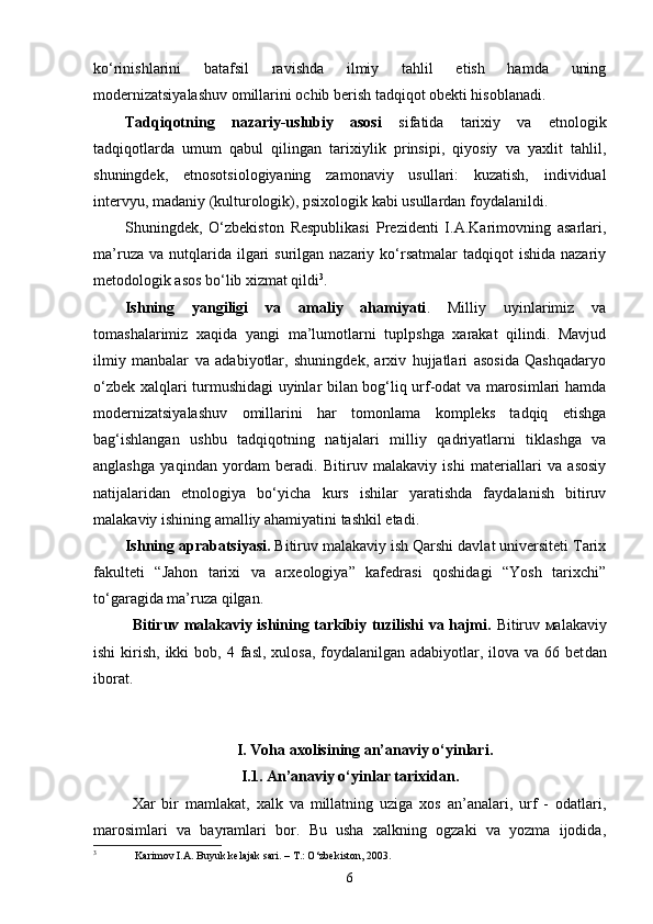 ko‘rinishlarini   batafsil   ravishda   ilmiy   tahlil   etish   hamda   uning
modernizatsiyalashuv omillarini ochib berish tadqiqot obekti hisoblanadi.
Tadqiqotning   nazariy-uslubiy   asosi   sifatida   tarixiy   va   etnologik
tadqiqotlarda   umum   qabul   qilingan   tarixiylik   prinsipi,   qiyosiy   va   yaxlit   tahlil,
shuningdek,   etnosotsiologiyaning   zamonaviy   usullari:   kuzatish,   individual
intervyu, madaniy (kulturologik), psixologik kabi usullardan foydalanildi. 
Shuningdek,   O‘zbekiston   Respublikasi   Prezidenti   I.A.Karimovning   asarlari,
ma’ruza  va  nutqlarida  ilgari   surilgan nazariy  ko‘rsatmalar   tadqiqot  ishida  nazariy
metodologik asos bo‘lib xizmat qildi 3
.
Ishning   yangiligi   va   amaliy   ahamiyati .   Milliy   uyinlarimiz   va
tomashalarimiz   xaqida   yangi   ma’lumotlarni   tuplpshga   xarakat   qilindi.   Mavjud
ilmiy   manbalar   va   adabiyotlar,   shuningdek,   arxiv   hujjatlari   asosida   Qashqadaryo
o‘zbek xalqlari turmushidagi uyinlar bilan bog‘liq urf-odat va marosimlari hamda
modernizatsiyalashuv   omillarini   har   tomonlama   kompleks   tadqiq   etishga
bag‘ishlangan   ushbu   tadqiqotning   natijalari   milliy   qadriyatlarni   tiklashga   va
anglashga   yaqindan   yordam   beradi.   Bitiruv   malakaviy   ishi   materiallari   va   asosiy
natijalaridan   etnologiya   bo‘yicha   kurs   ishilar   yaratishda   faydalanish   bitiruv
malakaviy ishining amalliy ahamiyatini tashkil etadi. 
Ishning aprabatsiyasi.  Bitiruv malakaviy ish Qarshi davlat universiteti Tarix
fakulteti   “Jahon   tarixi   va   arxeologiya”   kafedrasi   qoshidagi   “Yosh   tarixchi”
to‘garagida ma’ruza qilgan.
Bitiruv malakaviy ishining tarkibiy tuzilishi va hajmi.   Bitiruv мalakaviy
ishi  kirish, ikki  bob,   4 fasl,   xulosa, foydalanilgan adabiyotlar, ilova va 66 bet dan
iborat.
I. Voha axolisining an’anaviy o‘yinlari.
I.1.  An’anaviy o‘yinlar tarixidan.
Xar   bir   mamlakat,   xalk   va   millatning   uziga   xos   an’analari,   urf   -   odatlari,
marosimlari   va   bayramlari   bor.   Bu   usha   xalkning   ogzaki   va   yozma   ijodida,
3
 Karimov I.A. Buyuk kelajak sari. – T.: O‘zbekiston, 2003.
6